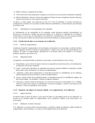 e) Definir el alcance y magnitud de los daños.
f) Tener entrevistas con los propietarios, ocupantes,así como con los constructores y diseñadores originales.
g) Obtener información sobre las acciones que originaron el daño,tal como su magnitud, duración, dirección,
espectros de respuesta u otros aspectos relevantes.
Al menos, se debe realizar una inspección en sitio con el fin de identificar el sistema estructural, su
configuración y condición.Si es necesario,se deben retirar los recubrimientos y demás elementos que obstruyan
la revisión visual.
11.2.3.2 Determinación de las propiedades de los materiales
La determinación de las propiedades de los materiales podrá efectuarse mediante procedimientos no
destructivos o destructivos, siempre que por estos últimos no se deteriore la capacidad de los elementos
estructurales.En caso de que se tengan daños en la cimentación o modificaciones en la estructura que incidan
en ella, será necesario verificar las características del subsuelo mediante un estudio geotécnico.
11.2.4 Clasificación del daño en los elementos de la edificación
11.2.4.1 Modo de comportamiento
Atendiendo al modo de comportamiento de los elementos estructurales y no estructurales, se deberá clasificar
el tipo y magnitud de daño. El modo de comportamiento se define por el tipo de daño predominante en el
elemento. El modo de comportamiento dependerá de la resistencia relativa del elemento a los distintos
elementos mecánicos que actúen en él.
11.2.4.2 Magnitud de daño
La magnitud o severidad del daño en elementos estructurales se podrá clasificar en cinco niveles:
a) Insignificante, que no afecta de manera relevante la capacidad estructural (resistente y de deformación).
La reparación será de tipo superficial.
b) Ligero, cuando afecta ligeramente la capacidad estructural. Se requieren medidas de reparación sencillas
para la mayor parte de elementos y de modos de comportamiento.
c) Moderado, cuando afecta medianamente la capacidad estructural. La rehabilitación de los elementos
dañados depende del tipo de elemento y modo de comportamiento.
d) Severo, cuando el daño afecta significativamente la capacidad estructural. La rehabilitación implica una
intervención amplia, con reemplazo o refuerzo de algunos elementos.
e) Muy grave, cuando el daño ha deteriorado a la estructura al punto que su desempeño no es confiable.
Abarca el colapso total o parcial. La rehabilitación involucra el reemplazo o refuerzo de la mayoría de los
elementos, o incluso la demolición total o parcial.
11.2.5 Evaluación del impacto de elementos dañados en el comportamiento de la edificación
11.2.5.1 Impacto del daño
Se deberá evaluar el efecto de grietas u otros signos de daño en el desempeño futuro de una edificación, en
función de los posibles modos de comportamiento de los elementos dañados, sean estructurales o no
estructurales.
11.2.5.2 Edificación sin daño estructural
Si la edificación no presenta daño estructural alguno, se deberán estudiar los diferentes modos posibles de
comportamiento de los elementos, y su efecto en el desempeño futuro de la edificación.
 