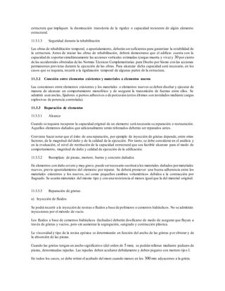 estructura que impliquen la disminución transitoria de la rigidez o capacidad resistente de algún elemento
estructural.
11.3.1.3 Seguridad durante la rehabilitación
Las obras de rehabilitación temporal, o apuntalamiento, deberán sersuficientes para garantizar la estabilidad de
la estructura. Antes de iniciar las obras de rehabilitación, deberá demostrarse que el edificio cuenta con la
capacidad de soportarsimultáneamente las acciones verticales estimadas (cargas muerta y viva) y 30 por ciento
de las accidentales obtenidas de las Normas Técnicas Complementarias para Diseño por Sismo con las acciones
permanentes previstas durante la ejecución de las obras. Para alcanzar dicha capacidad será necesario, en los
casos que se requiera, recurrir a la rigidización temporal de algunas partes de la estructura.
11.3.2 Conexión entre elementos existentes y materiales o elementos nuevos
Las conexiones entre elementos existentes y los materiales o elementos nuevos se deben diseñar y ejecutar de
manera de alcanzar un comportamiento monolítico y de asegurar la transmisión de fuerzas entre ellos. Se
admitirá usaranclas, fijadores o pernos adhesivos o de percusión (estos últimos son instalados mediante cargas
explosivas de potencia controlada).
11.3.3 Reparación de elementos
11.3.3.1 Alcance
Cuando se requiera recuperar la capacidad original de un elemento será necesaria su reparación o restauración.
Aquellos elementos dañados que adicionalmente serán reforzados deberán ser reparados antes.
Conviene hacer notar que el éxito de una reparación, por ejemplo de inyección de grietas depende, entre otros
factores, de la magnitud del daño y de la calidad de la ejecución. Por tanto, se debe considerar en el análisis y
en la evaluación, el nivel de restitución de la capacidad estructural que sea factible alcanzar para el modo de
comportamiento, magnitud de daño y calidad de ejecución de la edificación.
11.3.3.2 Reemplazo de piezas, mortero, barras y concreto dañados
En elementos con daño severo y muy grave, puede sernecesario sustituira los materiales dañados pormateriales
nuevos, previo apuntalamiento del elemento por reparar. Se deberá promover una buena adherencia entre los
materiales existentes y los nuevos, así como pequeños cambios volumétricos debidos a la contracción por
fraguado. Se usarán materiales del mismo tipo y con una resistencia al menos igual que la del material original.
11.3.3.3 Reparación de grietas
a) Inyección de fluidos
Se podrá recurrir a la inyección de resinas o fluidos a base de polímeros o cementos hidráulicos. No se admitirán
inyecciones por el método de vacío.
Los fluidos a base de cementos hidráulicos (lechadas) deberán dosificarse de modo de asegurar que fluyan a
través de grietas y vacíos, pero sin aumentar la segregación, sangrado y contracción plástica.
La viscosidad y tipo de la resina epóxica se determinarán en función del ancho de las grietas por obturar y de
la absorción de las piezas.
Cuando las grietas tengan un ancho significativo (del orden de 5 mm), se podrán rellenar mediante pedazos de
piezas, denominadas rajuelas. Las rajuelas deben acuñarse debidamente y deben pegarse con mortero tip o I.
En todos los casos, se debe retirar el acabado del muro cuando menos en los 300 mm adyacentes a la grieta.
 
