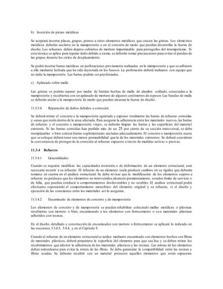 b) Inserción de piezas metálicas
Se aceptará insertar placas, grapas, pernos u otros elementos metálicos que crucen las grietas. Los elementos
metálicos deberán anclarse en la mampostería o en el concreto de modo que puedan desarrollar la fuerza de
diseño. Los refuerzos deben dejarse cubiertos de mortero impermeable para protegerlos del intemperismo. Si
esta técnica se aplica para reparar daño debido a sismo, se deberán tomar precauciones para evitar el pandeo de
las grapas durante los ciclos de desplazamiento.
Se podrá insertar barras metálicas en perforaciones previamente realizadas en la mampostería y que se adhieren
a ella mediante lechada que ha sido inyectada en los huecos.La perforación deberá realizarse con equipo que
no dañe la mampostería. Las barras podrán ser presforzadas.
c) Aplanado sobre malla
Las grietas se podrán reparar por medio de bandas hechas de malla de alambre soldado, conectadas a la
mampostería y recubiertas con un aplanado de mortero de algunos centímetros de espesor.Las bandas de malla
se deberán anclar a la mampostería de modo que puedan alcanzar la fuerza de diseño.
11.3.3.4 Reparación de daños debidos a corrosión
Se deberá retirar el concreto o la mampostería agrietada y exponer totalmente las barras de refuerzo corroídas
y sanas que estén dentro de la zona afectada. Para asegurar la adherencia entre los materiales nuevos,las barras
de refuerzo y el concreto o mampostería viejos, se deberán limpiar las barras y las superficies del material
existente. Si las barras corroídas han perdido más de un 25 por ciento de su sección transversal, se debe
reemplazarlas o bien colocar barras suplementarias ancladas adecuadamente. El concreto o mampostería nueva
que se coloque deberá tener una menor permeabilidad que la de los materiales existentes. Se deberá considerar
la conveniencia de proteger de la corrosión al refuerzo expuesto a través de medidas activas o pasivas.
11.3.4 Refuerzo
11.3.4.1 Generalidades
Cuando se requiera modificar las capacidades resistente o de deformación de un elemento estructural, será
necesario recurrir a su refuerzo. El refuerzo de un elemento suele producir cambios en su rigidez que deberán
tomarse en cuenta en el análisis estructural. Se debe revisar que la modificación de los elementos sujetos a
refuerzo no produzca que los elementos no intervenidos alcancen prematuramente, estados límite de servicio o
de falla, que puedan conducir a comportamientos desfavorables y no estables. El análisis estructural podrá
efectuarse suponiendo el comportamiento monolítico del elemento original y su refuerzo, si el diseño y
ejecución de las conexiones entre los materiales así lo aseguran.
11.3.4.2 Encamisado de elementos de concreto y de mampostería
Los elementos de concreto y de mampostería se pueden rehabilitar colocando mallas metálicas o plásticas
recubiertas con mortero o bien, encamisando a los elementos con ferrocemento o con materiales plásticos
adheridos con resinas.
En el diseño, detallado y construcción de encamisados con mortero o ferrocemento se aplicará lo indicado en
las secciones 3.3.6.5, 5.4.4, y en el Capítulo 9.
Cuando el refuerzo de un elemento estructuralse realice mediante encamisado con elementos hechos con fibras
de materiales plásticos, deberá prepararse la superficie del elemento para que sea lisa y se deben retirar los
recubrimientos que afecten la adherencia de los materiales plásticos y las resinas. Las aristas de los elementos
deben redondearse para evitar la rotura de las fibras. Se debe garantizar la compatibilidad entre las resinas y
fibras usadas. Se deberán recubrir con un material protector aquellos elementos que estén expuestos
 