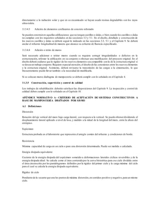 directamente a la radiación solar y que en su encamisado se hayan usado resinas degradables con los rayos
ultravioleta.
11.3.4.3 Adición de elementos confinantes de concreto reforzado
Se pueden construiren aquellas edificaciones que no tengan castillos o dalas,o bien cuando los castillos o dalas
no cumplan con los requisitos señalados en las secciones 3.3 y 5.1. En el diseño, detallado y construcción de
los nuevos castillos y dalas se deberá seguir lo indicado en las secciones 3.3, 5.1 y el Capítulo 9. Se deberá
anclar el refuerzo longitudinal de manera que alcance su esfuerzo de fluencia especificado.
11.3.4.4 Adición o retiro de muros
Será necesario adicionar o retirar muros cuando se requiera corregir irregularidades o defectos en la
estructuración, reforzar la edificación en su conjunto o efectuar una modificación del proyecto original. En el
diseño deberá cuidarse que la rigidez de los nuevos elementos sea compatible con la de la estructura original si
se desea un trabajo conjunto.Requiere especial atención,el diseño de las conexiones entre los nuevos elementos
y la estructura original. Asimismo, deberá revisarse la transmisión de las cargas a la cimentación, lo que
frecuentemente puede llevar también a la necesidad de modificarla.
Si se colocan muros diafragma de mampostería se deberá cumplir con lo señalado en el Capítulo 4.
11.3.5 Construcción, supervisión y control de calidad
Los trabajos de rehabilitación deberán satisfacer las disposiciones del Capítulo 9. La inspección y control de
calidad deben cumplir con lo señalado en el Capítulo 10.
APÉNDICE NORMATIVO A – CRITERIO DE ACEPTACIÓN DE SISTEMAS CONSTRUCTIVOS A
BASE DE MAMPOSTERÍA DISEÑADOS POR SISMO
A.1 Definiciones
Distorsión
Rotación del eje vertical del muro bajo carga lateral, con respecto a la vertical. Se puede obtenerdividiendo el
desplazamiento lateral aplicado a nivel de losa, y medido a la mitad de la longitud del muro, entre la altura del
entrepiso.
Espécimen
Estructura probada en el laboratorio que representa el arreglo común del refuerzo y condiciones de borde.
Resistencia
Máxima capacidad de carga en un ciclo o para una distorsión determinada. Puede ser medida o calculada.
Energía disipada equivalente
Cociente de la energía disipada del espécimen sometido a deformaciones laterales cíclicas reversibles y de la
energía disipada ideal. Se calcula como el área contenida por la curva histerética para ese ciclo dividida entre
el área circunscrita por los paralelogramos definidos por la rigidez del primer ciclo y la carga máxima del ciclo
para el cual se calcula la energía disipada equivalente.
Rigidez de ciclo
Pendiente de la secante que une los puntosde máxima distorsión,en sentidos positivo y negativo,para un mismo
ciclo.
 