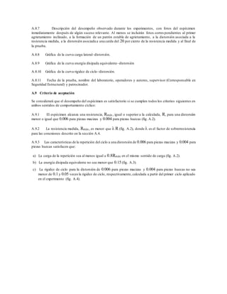 A.8.7 Descripción del desempeño observado durante los experimentos, con fotos del espécimen
inmediatamente después de algún suceso relevante. Al menos se incluirán fotos corres pondientes al primer
agrietamiento inclinado, a la formación de un patrón estable de agrietamiento, a la distorsión asociada a la
resistencia medida, a la distorsión asociada a una caída del 20 por ciento de la resistencia medida y al final de
la prueba.
A.8.8 Gráfica de la curva carga lateral–distorsión.
A.8.9 Gráfica de la curva energía disipada equivalente–distorsión
A.8.10 Gráfica de la curva rigidez de ciclo–distorsión.
A.8.11 Fecha de la prueba, nombre del laboratorio, operadores y autores, supervisor (Corresponsable en
Seguridad Estructural) y patrocinador.
A.9 Criterio de aceptación
Se considerará que el desempeño del espécimen es satisfactorio si se cumplen todos los criterios siguientes en
ambos sentidos de comportamiento cíclico:
A.9.1 El espécimen alcanza una resistencia, Rmáx, igual o superior a la calculada, R, para una distorsión
menor o igual que 0.006 para piezas macizas y 0.004 para piezas huecas (fig. A.2).
A.9.2 La resistencia medida, Rmáx, es menor que  R (fig. A.2), donde  es el factor de sobrerresistencia
para las conexiones descrito en la sección A.4.
A.9.3 Las características de la repetición del ciclo a una distorsión de 0.006 para piezas macizas y 0.004 para
piezas huecas satisfacen que:
a) La carga de la repetición sea al menos igual a 0.8Rmáx en el mismo sentido de carga (fig. A.2).
b) La energía disipada equivalente no sea menor que 0.15 (fig. A.3).
c) La rigidez de ciclo para la distorsión de 0.006 para piezas macizas y 0.004 para piezas huecas no sea
menor de 0.1 y 0.05 veces la rigidez de ciclo, respectivamente, calculada a partir del primer ciclo aplicado
en el experimento (fig. A.4).
 