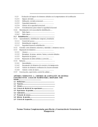 11.2.5 Evaluación del impacto de elementos dañados en el comportamiento de la edificación
11.2.5.1 Impacto del daño.....................................................
11.2.5.2 Edificación sin daño estructural............................
11.2.5.3 Capacidad remanente..............................................
11.2.5.4 Cálculo de la capacidad estructural......................
11.2.5.5 Consideraciones para evaluar la seguridad estructural
11.2.6 Determinación de la necesidad de rehabilitación......
11.2.6.1 Daño ligero...............................................................
11.2.6.2 Daño mayor..............................................................
11.3 Rehabilitación...................................................................
11.3.1 Apuntalamiento, rehabilitación temporal y demolición
11.3.1.1 Control del acceso...................................................
11.3.1.2 Rehabilitación temporal..........................................
11.3.1.3 Seguridad durante la rehabilitación......................
11.3.2 Conexión entre elementos existentes y materiales o elementos nuevos
11.3.3 Reparación de elementos..............................................
11.3.3.1 Alcance.....................................................................
11.3.3.2 Reemplazo de piezas, mortero, barras y concreto dañados
11.3.3.3 Reparación de grietas..............................................
11.3.3.4 Reparación de daños debidos a corrosión..........
11.3.4 Refuerzo...........................................................................
11.3.4.1 Generalidades...........................................................
11.3.4.2 Encamisado de elementos de concreto y de mampostería
11.3.4.3 Adición de elementos confinantes de concreto reforzado
11.3.4.4 Adición o retiro de muros.......................................
11.3.5 Construcción, supervisión y control de calidad.......
APÉNDICE NORMATIVO A – CRITERIO DE ACEPTACIÓN DE SISTEMAS
CONSTRUCTIVOS A BASE DE MAMPOSTERÍA DISEÑADOS POR
SISMO.........................................................
A.1 Definiciones..........................................................................
A.2 Notación.................................................................................
A.3 Alcance..................................................................................
A.4 Criterio de diseño de los especímenes.............................
A.5 Especímenes de pruebas.....................................................
A.6 Laboratorio...........................................................................
A.7 Protocolo de ensayo.............................................................
A.8 Informe de pruebas..............................................................
A.9 Criterio de aceptación.........................................................
Normas Técnicas Complementarias para Diseño y Construcción de Estructuras de
Mampostería
 