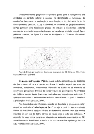12

O reconhecimento geográfico é o primeiro passo para o planejamento das
atividades de controle vetorial e consiste na identificação e numeração de
quarteirões, bem como na localização e especificação do tipo de imóvel dentro de
cada quarteirão (BRASIL, 2009). Atualmente, os sistemas de geoprocessamento
(GPS) permitem uma localização precisa de imóveis e quarteirões, podendo
representar importante ferramenta de apoio ao trabalho de controle vetorial. Como
podemos observar, na Figura 2, a área de abrangência do CS Glória dividido em
quarteirões.

Figura 2: Divisão por quarteirões da área de abrangência do CS Glória ano 2008. Fonte:
Regional Noroeste – (GEREPI)

Os pontos estratégicos (PE) são locais onde há concentração de depósitos
do tipo preferencial para a desova da fêmea do Aedes aegypti, por exemplo:
cemitérios, borracharias, ferros-velhos, depósitos de sucata ou de materiais de
construção, garagens de ônibus e de outros veículos de grande porte. As atividades
de vigilância nesses locais devem ser realizadas com periodicidade quinzenal. A
aplicação residual e/ou focal deve ser realizada mensalmente ou quando detectada
a presença de focos (BRASIL, 2009).
Nas localidades não infestadas, quando for detectada a presença do vetor,
deverá ser realizada a “delimitação de foco”, ou seja, a partir do foco encontrado,
devem ser realizados a pesquisa larvária e o tratamento focal em 100% dos imóveis
incluídos em um raio de 300m, abrindo-se novos raios a cada foco detectado. A
detecção de focos ocorre durante as atividades de vigilância entomológica em PE,
armadilhas ou no atendimento a denúncia da população sobre a presença de focos
e/ou vetores adultos (BRASIL, 2009).

 