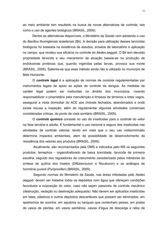 14

ao meio ambiente tem resultado na busca de novas alternativas de controle, tais
como o uso de agentes biológicos (BRASIL, 2009).
Dentre as alternativas disponíveis, o Ministério da Saúde vem adotando o uso
do Bacillus thuringiensis israelensis (Bti). A decisão para utilização desses larvicidas
biológicos foi baseada na existência de estudos, ensaios de laboratório e aplicação
no campo, que revelou sua eficácia no controle do Aedes aegypti. O Bti tem elevada
propriedade larvicida e seu mecanismo de atuação baseia-se na produção de
endotoxinas protéicas que, quando ingeridas pelas larvas, provoca sua morte
(BRASIL, 2009). Salienta-se que esse método ainda não é utilizado no município de
Belo Horizonte.
O controle legal é a aplicação de normas de conduta regulamentadas por
instrumentos legais de apoio as ações de controle da dengue. As medidas de
caráter

legal

podem

ser

instituídas

no

âmbito

dos

municípios,

visando

responsabilizar o proprietário pela manutenção e limpeza de terrenos e lotes vagos,
assegurar a visita domiciliar do ACE aos imóveis fechados, abandonados e onde
exista recusa a inspeção, além de regulamentar algumas atividades comerciais
consideradas criticas, do ponto de vista sanitário (BRASIL, 2009).
O controle químico consiste no uso de inseticidas para o controle do vetor
na fase larvária e adulta. É fundamental o uso racional e seguro dos inseticidas nas
atividades de controle vetorial, tendo em vista que o seu uso indiscriminado
determina impactos ambientais, alem da possibilidade de desenvolvimento da
resistência dos vetores aos produtos (BRASIL, 2009).
Atualmente, são recomendados pela OMS e indicados pelo MS os seguintes
produtos: temephos - organofosforado de baixa toxicidade, larvicida de primeira
escolha, seguido dos reguladores de crescimento caracterizado pelos inibidores da
síntese de quitina dos insetos (Diflubenzuron e Novaluron) e os análogos de
hormônio juvenil (Pyriproxifen) (BRASIL, 2009).
Segundo normas do Ministério da Saúde, nas áreas infestadas pelo Aedes
aegypti, devem ser tratados todos os depósitos com água que ofereçam condições
favoráveis a oviposição do vetor, caso não sejam passiveis de controle mecânico
(destruição, vedação ou destinação adequada). Não devem ser aplicados inseticidas
em latas, plásticos e outros depósitos descartáveis que possam ser eliminados, em
apetrechos de cozinha, em aquários ou tanques que contenham peixes, em pratos
de vasos de plantas, em vasos sanitários, caixas d’água de descarga e ralos de

 