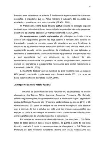 15

banheiro e em bebedouros de animais. É fundamental a aplicação dos larvicidas nos
depósitos, é importante que os ACEs realizem a cubagem dos depósitos que
receberão o larvicida em cada visita domiciliar (BRASIL, 2009).
O Tratamento a Ultra Baixo Volume (UBV) consiste na aplicação espacial
de inseticida a baixíssimo volume. Nesse método as partículas são muito pequenas,
geralmente se situando abaixo de 30 micras de diâmetro (SMSA, 2009).
Os equipamentos costais motorizados são utilizados em locais onde o
acesso com equipamento pesado não seja possível e também para bloqueio de
transmissão, quando os primeiros casos são detectados em uma localidade. A
utilização de equipamento costal motorizado apresenta uma eficácia maior que o
equipamento pesado, porém, dependendo da modalidade da sua aplicação, o
rendimento é bastante baixo. A utilização desses equipamentos em aplicações intra
e

peri

domiciliares

tem

um

rendimento

de

no

máximo

de

seis

quarteirões/equipamento/dia, não podendo ser usado em grandes áreas, devido ao
número de operadores e equipamentos necessários para conter rapidamente a
transmissão (BRASIL, 2009).
É importante destacar que no município de Belo Horizonte não se realiza o
UBV pesado, conhecido popularmente como fumacê, desde 2001, por causa do
baixo poder de eficácia do método (SMSA, 2009).

A dengue no contexto local e nacional

O Centro de Saúde Glória de Belo Horizonte-MG está localizado na área de
abrangência dos Bairros Glória, Ipanema, Coqueiros, Primavera, São Salvador
sendo a região composta principalmente de casas e muitos lotes vagos. Segundo os
dados da Regional Noroeste até 18ª semana epidemiológica do ano de 2010, o CS
Glória constatou 201 casos de dengue na sua área de abrangência. Vale destacar
que o acúmulo de lixo e entulho tem sido uma das maiores preocupações das
equipes da unidade, e a dengue se apresenta como um dos temas mais discutidos
entre os profissionais da unidade de saúde e a comunidade.
Em relação ao saneamento básico dos bairros, que compõem o CS Glória,
todas as casas possuem água e esgoto tratados. Já quanto à coleta de lixo, essa
tem sido realizada 3 vezes por semana na área de abrangência do CS Glória pela
Prefeitura de Belo Horizonte. Entretanto, mesmo com essas medidas,uma das

 