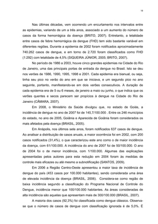 18

Nas últimas décadas, vem ocorrendo um encurtamento nos intervalos entre
as epidemias, variando de um a três anos, associado a um aumento do número de
casos da forma hemorrágica da doença (BRITO, 2007). Entretanto, a letalidade
entre casos de febre hemorrágica da dengue (FHD) tem sido bastante variável em
diferentes regiões. Durante a epidemia de 2002 foram notificados aproximadamente
740.262 casos de dengue, e em torno de 2.720 foram classificados como FHD
(1:292) com letalidade de 4,5% (SIQUEIRA JÚNIOR, 2005; BRITO, 2007).
No período de 1986 a 2003, houve cinco grandes epidemias na Cidade do Rio
de Janeiro, uma das principais portas de entrada da dengue no Brasil. Isto se deu
nos verões de 1986, 1990, 1995, 1998 e 2001. Cada epidemia era bianual, ou seja,
tinha seu pico no verão do ano em que se iniciava, e um segundo pico no ano
seguinte, portanto, manifestando-se em dois verões consecutivos. A duração de
cada epidemia era de 5 ou 6 meses, de janeiro a maio ou junho, o que indica que os
verões quentes e secos parecem ser propícios à dengue na Cidade do Rio de
Janeiro (CÂMARA, 2007).
Em 2008, o Ministério da Saúde divulgou que, no estado de Goiás, a
incidência de dengue no ano de 2007 foi de 145,7/100.000 . Entre os 246 municípios
do estado, no ano de 2005, Goiânia e Aparecida de Goiânia foram considerados os
mais afetados pela doença (BRASIL, 2005).
Em Anápolis, nos últimos sete anos, foram notificados 637 casos de dengue.
Ao analisar a distribuição de casos anuais, a maior ocorrência foi em 2002, com 200
casos notificados (31,4%), o que caracterizou este ano como o de maior incidência
da doença, com 61/100.000. A incidência do ano de 2007 foi de 50/100.000. O ano
de 2004 foi o de menor incidência, com 1/100.000. Algumas das explicações
apresentadas pelos autores para esta redução em 2004 foram às medidas de
controle mais eficazes ou até mesmo a subnotificação (SANTOS, 2009).
Em 2006 a Região Centro-Oeste apresentou a maior taxa de incidência de
dengue do país (453 casos por 100.000 habitantes), sendo considerada uma área
de elevada incidência da doença (BRASIL, 2006). Considera-se como região de
baixa incidência segundo a classificação do Programa Nacional de Controle do
Dengue, incidência menor que 100/100.000 habitantes. As áreas consideradas de
alta incidência são aquelas que apresentam mais de 300/100.000 (BRASIL, 2007).
A maioria dos casos (92,3%) foi classificada como dengue clássico. Observase que o número de casos de dengue com classificação ignorada é de 5,0%. É

 