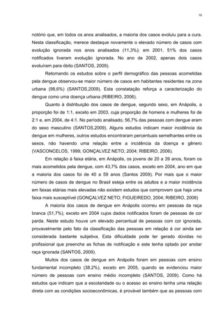 19

notório que, em todos os anos analisados, a maioria dos casos evoluiu para a cura.
Nesta classificação, merece destaque novamente o elevado número de casos com
evolução ignorada nos anos analisados (11,3%); em 2001, 51% dos casos
notificados tiveram evolução ignorada. No ano de 2002, apenas dois casos
evoluíram para óbito (SANTOS, 2009).
Retomando os estudos sobre o perfil demográfico das pessoas acometidas
pela dengue observou-se maior número de casos em habitantes residentes na zona
urbana (98,6%) (SANTOS,2009). Esta constatação reforça a caracterização do
dengue como uma doença urbana (RIBEIRO, 2006).
Quanto à distribuição dos casos de dengue, segundo sexo, em Anápolis, a
proporção foi de 1:1, exceto em 2003, cuja proporção de homens e mulheres foi de
2:1 e, em 2004, de 4:1. No período analisado, 56,7% das pessoas com dengue eram
do sexo masculino (SANTOS,2009). Alguns estudos indicam maior incidência da
dengue em mulheres, outros estudos encontraram percentuais semelhantes entre os
sexos, não havendo uma relação entre a incidência da doença e gênero
(VASCONCELOS, 1999; GONÇALVEZ NETO, 2004; RIBEIRO, 2006).
Em relação à faixa etária, em Anápolis, os jovens de 20 a 39 anos, foram os
mais acometidos pela dengue, com 43,7% dos casos, exceto em 2004, ano em que
a maioria dos casos foi de 40 a 59 anos (Santos 2009). Por mais que o maior
número de casos de dengue no Brasil esteja entre os adultos e a maior incidência
em faixas etárias mais elevadas não existem estudos que comprovem que haja uma
faixa mais susceptível (GONÇALVEZ NETO; FIGUEIREDO, 2004; RIBEIRO, 2008)
A maioria dos casos de dengue em Anápolis ocorreu em pessoas da raça
branca (51,7%), exceto em 2004 cujos dados notificados foram de pessoas de cor
parda. Neste estudo houve um elevado percentual de pessoas com cor ignorada,
provavelmente pelo fato da classificação das pessoas em relação à cor ainda ser
considerada bastante subjetiva. Esta dificuldade pode ter gerado dúvidas no
profissional que preenche as fichas de notificação e este tenha optado por anotar
raça ignorada (SANTOS, 2009).
Muitos dos casos de dengue em Anápolis foram em pessoas com ensino
fundamental incompleto (38,2%), exceto em 2005, quando se evidenciou maior
número de pessoas com ensino médio incompleto (SANTOS, 2009). Como há
estudos que indicam que a escolaridade ou o acesso ao ensino tenha uma relação
direta com as condições socioeconômicas, é provável também que as pessoas com

 