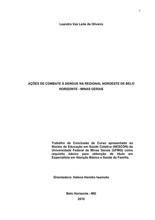2

Leandro Vaz Leite de Oliveira

AÇÕES DE COMBATE À DENGUE NA REGIONAL NOROESTE DE BELO
HORIZONTE - MINAS GERAIS

Trabalho de Conclusão de Curso apresentado ao
Núcleo de Educação em Saúde Coletiva (NESCON) da
Universidade Federal de Minas Gerais (UFMG) como
requisito básico para obtenção de título em
Especialista em Atenção Básica e Saúde da Família.

Orientadora: Helena Hemiko Iwamoto

Belo Horizonte - MG
2010

 