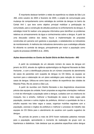 21

É importante destacar também o relato de experiência na cidade de São Luís
-MA, entre outubro de 2004 e fevereiro de 2005, o projeto de comunicação para
mudança de comportamento como estratégia de controle da dengue no bairro da
Cohab Anil I, que teve como objetivo principal mobilizar a participação da
comunidade, para a construção de atitudes positivas no enfrentamento da dengue. A
estratégia inicial foi realizar uma pesquisa informativa para identificar os problemas
relativos ao armazenamento da água e conhecimentos sobre a dengue. A partir de
uma discussão coletiva dos dados, houve a implementação de propostas
construídas em parceria com gestores e população, e estabelecidos os indicadores
de monitoramento. A melhoria dos indicadores demonstrou que a estratégia utilizada
foi eficiente no controle da dengue, principalmente por incluir a população como
sujeito do processo (GOMES et al., 2005).

Ações desenvolvidas no Centro de Saúde Glória de Belo Horizonte – MG

A partir da constatação de um elevado número de casos de dengue em
janeiro de 2010, através da vigilância epidemiológica da Regional Noroeste de Belo
Horizonte , e com a identificação precoce de um número crescente de atendimento
de casos de pacientes com suspeita de dengue no CS Glória, as equipes se
reuniram para a elaboração de um plano estratégico para redução do número de
casos de dengue. Utilizou-se como base os relatos de experiência das cidades de
Ribeirão Preto, Rio de Janeiro e São Luis.
A partir de reuniões com Distrito Noroeste e dos diagnósticos situacionais
prévios das equipes da unidade, foram propostas as seguintes orientações: melhorar
o nível de informação a população sobre a dengue, cuidados com os criadouros do
mosquito, lixo e entulho, melhorar a fiscalização de casas e lotes vagos pela
população, zoonose e outros órgãos da prefeitura, diminuir a quantidade de lixo e
entulho exposto nos lotes vagos e casas, organizar mutirões regulares com a
população, zoonose e órgãos da prefeitura e melhorar o processo de trabalho das
equipes do CS Glória para o atendimento de usuários com quadro sugestivo de
dengue.
No período de janeiro a maio de 2010 foram realizadas palestras mensais
para a população, aproveitando o momento de realização de grupo com os
hipertensos e diabéticos. Vale destacar que as palestras específicas sobre dengue

 