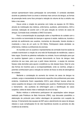 22

sempre apresentavam baixa participação da comunidade. O conteúdo abordado
durante as palestras foram os sinais e sintomas mais comuns da dengue, as formas
de prevenção tendo como foco principal a redução do volume de lixo e entulho nos
lotes e nas casas.
Houve ainda a criação de parcerias com todas as equipes do CS Glória,
através de mobilização dos médicos, enfermeiros, auxiliares, administrativo, ACS e
zoonose; realização de acordo com o CS para redução do número de casos de
dengue, Comissão local, entidades e ONG´S do bairro.
Para a conscientização da população sobre a importância do cuidado com o
lixo e entulho na transmissão de doenças e agravos à saúde, realizou-se, durante o
período de acolhimento aos usuários, momentos de discussão, tirando dúvidas e
mostrando o risco de um surto no CS Glória. Participaram desta atividade: os
enfermeiros, médicos e profissionais da zoonose.
As reuniões com os usuários e representantes da comissão local de saúde da
unidade incentivaram a criação de uma rede de fiscalização de residências, casas e
lotes vagos. Durante as palestras realizadas na unidade, houve solicitação para que
os usuários ligassem para a zoonose denunciando os focos de dengue mais
próximos de sua casa, para que a partir dessa denúncia a equipe de zoonose
fizesse visita domiciliar para apurar a existência ou não desses focos. Esta foi uma
das formas de incentivo para a co-responsabilidade, onde os vizinhos, amigos e
parentes contribuíssem para a redução do número de focos na área de abrangência
da unidade.
Mediante a constatação do aumento de número de casos de dengue na
unidade, surgiu a necessidade de treinamento específico dos profissionais para essa
endemia, inicialmente foram capacitados ACS´s para reforçar buscas ativas de
casos suspeitos de dengue e dar orientações aos usuários. Posteriormente fizemos
o treinamento

dos auxiliares de enfermagem para a identificação de casos

suspeitos, coleta de dados vitais e realização de prova do laço.
Muitos médicos e enfermeiros participaram de capacitações sobre dengue
realizado pela Prefeitura de Belo Horizonte (PBH), cuja discussão possibilitou a
elaboração de protocolo para melhor abordagem de pacientes com suspeita da
doença. O treinamento das equipes da ESF para o atendimento de casos de dengue
clássico e suas complicações foi de vital importância durante os períodos de alta
incidência da endemia.

 