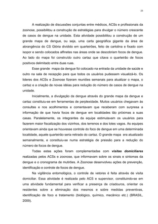 23

A realização de discussões conjuntas entre médicos, ACSs e profissionais da
zoonose, possibilitou a construção de estratégias para divulgar o número crescente
de casos de dengue na unidade. Esta atividade possibilitou a construção de um
grande mapa de dengue, ou seja, uma carta geográfica gigante da área de
abrangência do CS Glória dividido em quarteirões, feito de cartolina e fixado com
isopor e sendo colocados alfinetes nas áreas onde se descobriam focos de dengue.
Ao lado do mapa foi construído outro cartaz que citava o quarteirão de focos
positivos delimitado entre duas ruas.
Esse grande mapa da dengue foi colocado na entrada da unidade de saúde e
outro na sala de recepção para que todos os usuários pudessem visualizá-lo. Os
lideres dos ACSs e Zoonose fizeram reuniões semanais para atualizar o mapa, o
cartaz e a criação de novas idéias para redução do número de casos de dengue na
unidade.
Inicialmente, a divulgação da dengue através do grande mapa da dengue e
cartaz constituiu-se em ferramentas de perplexidade. Muitos usuários chegavam às
consultas e nos acolhimentos e comentavam que receberam com surpresa a
informação de que havia focos de dengue em localidades tão próximas a suas
casas. Paralelamente, os integrantes da equipe estimulavam os usuários para
fazerem maior fiscalização dos vizinhos, dos terrenos e dos lotes vagos. As equipes
orientavam ainda que se houvesse controle do foco de dengue em uma determinada
localidade, aquele quarteirão seria retirado do cartaz. O grande mapa era atualizado
semanalmente, e constituiu-se numa estratégia de pressão para a redução do
número de focos de dengue.
Todas estas ações foram complementadas com visitas domiciliares
realizadas pelos ACSs e zoonose, que informavam sobre os sinais e sintomas da
dengue e o cronograma de mutirões. A Zoonose desenvolveu ações de prevenção,
identificação e controle de focos de dengue.
Na vigilância entomológica, o controle de vetores é feita através de visita
domiciliar. Essa atividade é realizada pelo ACS e supervisor, constituindo-se em
uma atividade fundamental para verificar a presença de criadouros, orientar os
residentes sobre a eliminação dos mesmos e sobre medidas preventivas,
identificação de foco e tratamento (biológico, químico, mecânico etc.) (BRASIL,
2009).

 