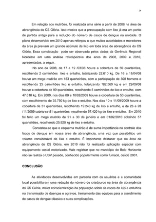 24

Em relação aos mutirões, foi realizada uma série a partir de 2008 na área de
abrangência do CS Glória. Isso mostra que a preocupação com lixo já era um ponto
de partida antigo para a redução do número de casos de dengue na unidade. O
plano desenvolvido em 2010 apenas reforçou o que muitas autoridades e moradores
da área já previam um grande acúmulo de lixo em toda área de abrangência do CS
Glória. Essa constatação pode ser observada pelos dados da Gerência Regional
Noroeste em uma análise retrospectiva dos anos de 2008, 2009 e 2010,
apresentados, a seguir.
No ano de 2008, de 17 a 19 /03/08 houve a cobertura de 50 quarteirões,
recolhendo 2 caminhões lixo e entulho, totalizando 22.610 kg. De 16 a 18/04/08
houve um mega mutirão em 153 quarteirões, com a participação de 300 homens e
recolhendo 25 caminhões lixo e entulho, totalizando 182.560 kg e em 29/09/08
houve a cobertura de 99 quarteirões, recolhendo 5 caminhões de lixo e entulho, com
47.010 kg. Em 2009, nos dias 09 e 10/02/2009 houve a cobertura de 53 quarteirões,
com recolhimento de 35.750 kg de lixo e entulho. Nos dias 10 e 11/09/2009 houve a
cobertura de 51 quarteirões, recolhendo 19.240 kg de lixo e entulho, e de 26 e 28
/11/2009 cobriu-se 51 quarteirões, recolhendo 57.420 kg de lixo e entulho. Em 2010
foi feito um mega mutirão de 21 a 30 de janeiro e em 01/02/2010 cobrindo 57
quarteirões, recolhendo 25.920 kg de lixo e entulho.
Constatou-se que o esquema mutirão é de suma importância no controle dos
focos de dengue em nossa área de abrangência, uma vez que possibilitou um
volume considerável de lixo e entulho. É importante destacar que na área de
abrangência do CS Glória, em 2010 não foi realizado aplicação espacial com
equipamento costal motorizado. Vale registrar que no município de Belo Horizonte
não se realiza o UBV pesado, conhecido popularmente como fumacê, desde 2001.

CONCLUSÃO

As atividades desenvolvidas em parceria com os usuários e a comunidade
local possibilitaram uma redução do número de criadouros na área de abrangência
do CS Glória, maior conscientização da população sobre os riscos do lixo e entulhos
na transmissão de doenças e agravos, treinamento das equipes para o atendimento
de casos de dengue clássico e suas complicações.

 