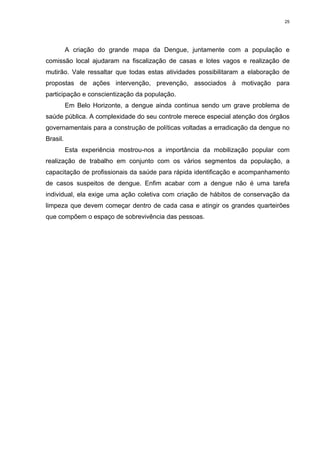 25

A criação do grande mapa da Dengue, juntamente com a população e
comissão local ajudaram na fiscalização de casas e lotes vagos e realização de
mutirão. Vale ressaltar que todas estas atividades possibilitaram a elaboração de
propostas de ações intervenção, prevenção, associados à motivação para
participação e conscientização da população.
Em Belo Horizonte, a dengue ainda continua sendo um grave problema de
saúde pública. A complexidade do seu controle merece especial atenção dos órgãos
governamentais para a construção de políticas voltadas a erradicação da dengue no
Brasil.
Esta experiência mostrou-nos a importância da mobilização popular com
realização de trabalho em conjunto com os vários segmentos da população, a
capacitação de profissionais da saúde para rápida identificação e acompanhamento
de casos suspeitos de dengue. Enfim acabar com a dengue não é uma tarefa
individual, ela exige uma ação coletiva com criação de hábitos de conservação da
limpeza que devem começar dentro de cada casa e atingir os grandes quarteirões
que compõem o espaço de sobrevivência das pessoas.

 
