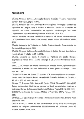 26

REFERÊNCIAS

BRASIL, Ministério da Saúde, Fundação Nacional de saúde, Programa Nacional de
Controle da Dengue, página 3, 2002.
BRASIL, Ministério da Saúde. Diretrizes Nacionais para a Prevenção e Controle de
Epidemias de Dengue Série A. Normas e Manuais Técnicos da Secretaria de
Vigilância em Saúde Departamento de Vigilância Epidemiológica ano 2009.
Disponível em http://www.saude.gov.br/bvs. Acesso em 10/04/2010.
BRASIL, Ministério da Saúde. Secretaria de Vigilância em Saúde. Sistema Nacional
de Vigilância em Saúde. Relatório de situação: Goiás. Brasília: Ministério da Saúde,
2005.
BRASIL, Secretaria de Vigilância em Saúde. Boletim Situação Epidemiológica da
Dengue até Dezembro de 2006.
BRASIL. Ministério da Saúde, Fundação Nacional de Saúde. Dengue: diagnóstico e
manejo clínico. 1ª edição: pp 01-12, 2002.
BRASIL. Ministério da Saúde. Secretaria de Vigilância em Saúde. Dengue:
diagnóstico e manejo clínico – Adulto e Criança. 3. Ed. Brasília: Ministério da Saúde,
2007.
BRITO C.A.A. Dengue em Recife, Pernambuco: padrões clínicos, epidemiológicos,
laboratoriais e fatores de risco associados à forma grave da doença.

Tese,

FIOCRUZ, 2007.
Câmara FP, Gomes, AF, Santos GT, Câmara DCP. Clima e epidemias de dengue no
Estado do Rio de Janeiro. Revista da Sociedade Brasileira de Medicina Tropical, v.
42, n.2, p. 137-140, mar - abr 2009.
Câmara FP, Theophilo RLG, Santos GT, Pereira SRFG, Câmara DCP, Matos RRC
Estudo retrospectivo (histórico) da dengue no Brasil: características regionais e
dinâmicas. Revista da Sociedade Brasileira de Medicina Tropical 40:192-196, 2007.
CARRERA, M. Insetos de Interesse Médico e Veterinário. CNPq, Paraná, 1991.
228p.
CORTÊS, J.A. Epidemiologia Conceitos e Princípios Fundamentais. Livraria Varel,
São Paulo. 1993.
COSTA, A.I.P.D. A; NATAL. D; Rev. Saúde Pública, 32 (3): 232-6 232 Distribuição
Espacial da Dengue e Determinantes Socioeconômicos em Localidade Urbana no
Sudeste do Brasil, Natal, 1998.

 