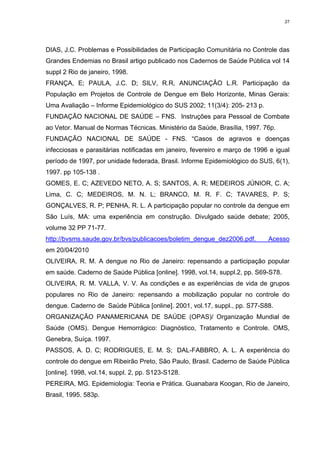 27

DIAS, J.C. Problemas e Possibilidades de Participação Comunitária no Controle das
Grandes Endemias no Brasil artigo publicado nos Cadernos de Saúde Pública vol 14
suppl 2 Rio de janeiro, 1998.
FRANÇA, E; PAULA, J.C. D; SILV, R.R, ANUNCIAÇÂO L.R. Participação da
População em Projetos de Controle de Dengue em Belo Horizonte, Minas Gerais:
Uma Avaliação – Informe Epidemiológico do SUS 2002; 11(3/4): 205- 213 p.
FUNDAÇÃO NACIONAL DE SAÚDE – FNS. Instruções para Pessoal de Combate
ao Vetor. Manual de Normas Técnicas. Ministério da Saúde, Brasília, 1997. 76p.
FUNDAÇÃO NACIONAL DE SAÚDE - FNS. “Casos de agravos e doenças
infecciosas e parasitárias notificadas em janeiro, fevereiro e março de 1996 e igual
período de 1997, por unidade federada, Brasil. Informe Epidemiológico do SUS, 6(1),
1997. pp 105-138 .
GOMES, E. C; AZEVEDO NETO, A. S; SANTOS, A. R; MEDEIROS JÚNIOR, C. A;
Lima, C. C; MEDEIROS, M. N. L; BRANCO, M. R. F. C; TAVARES, P. S;
GONÇALVES, R. P; PENHA, R. L. A participação popular no controle da dengue em
São Luís, MA: uma experiência em construção. Divulgado saúde debate; 2005,
volume 32 PP 71-77.
http://bvsms.saude.gov.br/bvs/publicacoes/boletim_dengue_dez2006.pdf.

Acesso

em 20/04/2010
OLIVEIRA, R. M. A dengue no Rio de Janeiro: repensando a participação popular
em saúde. Caderno de Saúde Pública [online]. 1998, vol.14, suppl.2, pp. S69-S78.
OLIVEIRA, R. M. VALLA, V. V. As condições e as experiências de vida de grupos
populares no Rio de Janeiro: repensando a mobilização popular no controle do
dengue. Caderno de Saúde Pública [online]. 2001, vol.17, suppl., pp. S77-S88.
ORGANIZAÇÃO PANAMERICANA DE SAÚDE (OPAS)/ Organização Mundial de
Saúde (OMS). Dengue Hemorrágico: Diagnóstico, Tratamento e Controle. OMS,
Genebra, Suíça. 1997.
PASSOS, A. D. C; RODRIGUES, E. M. S; DAL-FABBRO, A. L. A experiência do
controle do dengue em Ribeirão Preto, São Paulo, Brasil. Caderno de Saúde Pública
[online]. 1998, vol.14, suppl. 2, pp. S123-S128.
PEREIRA, MG. Epidemiologia: Teoria e Prática. Guanabara Koogan, Rio de Janeiro,
Brasil, 1995. 583p.

 