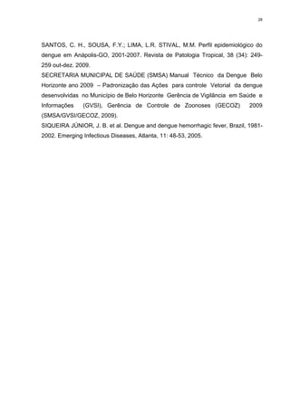 28

SANTOS, C. H., SOUSA, F.Y.; LIMA, L.R. STIVAL, M.M. Perfil epidemiológico do
dengue em Anápolis-GO, 2001-2007. Revista de Patologia Tropical, 38 (34): 249259 out-dez. 2009.
SECRETARIA MUNICIPAL DE SAÚDE (SMSA) Manual Técnico da Dengue Belo
Horizonte ano 2009 – Padronização das Ações para controle Vetorial da dengue
desenvolvidas no Município de Belo Horizonte Gerência de Vigilância em Saúde e
Informações

(GVSI), Gerência de Controle de Zoonoses (GECOZ)

2009

(SMSA/GVSI/GECOZ, 2009).
SIQUEIRA JÚNIOR, J. B. et al. Dengue and dengue hemorrhagic fever, Brazil, 19812002. Emerging Infectious Diseases, Atlanta, 11: 48-53, 2005.

 