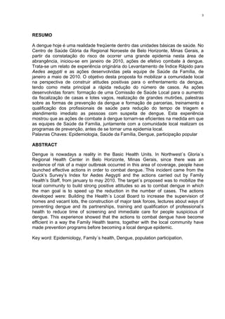 3

RESUMO
A dengue hoje é uma realidade freqüente dentro das unidades básicas de saúde. No
Centro de Saúde Glória da Regional Noroeste de Belo Horizonte, Minas Gerais, a
partir da constatação do risco de ocorrer uma grande epidemia nesta área de
abrangência, iniciou-se em janeiro de 2010, ações de efetivo combate à dengue.
Trata-se um relato de experiência originária do Levantamento de Índice Rápido para
Aedes aegypti e as ações desenvolvidas pela equipe de Saúde da Família, de
janeiro a maio de 2010. O objetivo desta proposta foi mobilizar a comunidade local
na perspectiva de construir atitudes positivas para o enfrentamento da dengue,
tendo como meta principal a rápida redução do número de casos. As ações
desenvolvidas foram: formação de uma Comissão de Saúde Local para o aumento
da fiscalização de casas e lotes vagos, realização de grandes mutirões, palestras
sobre as formas de prevenção da dengue e formação de parcerias, treinamento e
qualificação dos profissionais de saúde para redução do tempo de triagem e
atendimento imediato as pessoas com suspeita de dengue. Esta experiência
mostrou que as ações de combate à dengue tornam-se eficientes na medida em que
as equipes de Saúde da Família, juntamente com a comunidade local realizam os
programas de prevenção, antes de se tornar uma epidemia local.
Palavras Chaves: Epidemiologia, Saúde da Família, Dengue, participação popular
ABSTRACT
Dengue is nowadays a reality in the Basic Health Units. In Northwest´s Gloria´s
Regional Health Center in Belo Horizonte, Minas Gerais, since there was an
evidence of risk of a major outbreak occurred in this area of coverage, people have
launched effective actions in order to combat dengue. This incident came from the
Quick’s Survey’s Index for Aedes Aegypti and the actions carried out by Family
Health’s Staff, from january to may 2010. The target´s proposed was to mobilize the
local community to build strong positive attitudes so as to combat dengue in which
the man goal is to speed up the reduction in the number of cases. The actions
developed were: Building the Health´s Local Board to increase the supervision of
homes and vacant lots, the construction of major task forces, lectures about ways of
preventing dengue and its partnerships, training and qualification of professional’s
health to reduce time of screening and immediate care for people suspicious of
dengue. This experience showed that the actions to combat dengue have become
efficient in a way the Family Health teams, together with the local community have
made prevention programs before becoming a local dengue epidemic.
Key word: Epidemiology, Family´s health, Dengue, population participation.

 