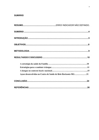 4

SUMÁRIO

RESUMO...........................................................ERRO! INDICADOR NÃO DEFINIDO.
SUMÁRIO ................................................................................................................... 4
INTRODUÇÃO ............................................................................................................ 5
OBJETIVOS.................................................................................................................8
METODOLOGIA. ........................................................................................................ 9
RESULTADOS E DISCUSSÃO ................................................................................ 10
A estratégia da saúde da Familia ………………………………………………….10
Estratégias para o combate à dengue………………………………………………11
A dengue no contexto local e nacional……………………………………………...15
Açoes desenvolvidas no Centro de Saúde de Belo Horizonte-MG………………21

CONCLUSÃO............................................................................................................24
REFERÊNCIAS......................................................................................................... 26

 