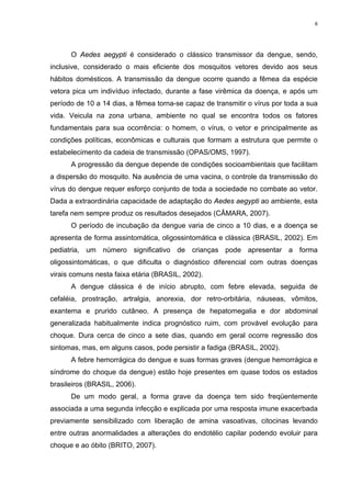 6

O Aedes aegypti é considerado o clássico transmissor da dengue, sendo,
inclusive, considerado o mais eficiente dos mosquitos vetores devido aos seus
hábitos domésticos. A transmissão da dengue ocorre quando a fêmea da espécie
vetora pica um indivíduo infectado, durante a fase virêmica da doença, e após um
período de 10 a 14 dias, a fêmea torna-se capaz de transmitir o vírus por toda a sua
vida. Veicula na zona urbana, ambiente no qual se encontra todos os fatores
fundamentais para sua ocorrência: o homem, o vírus, o vetor e principalmente as
condições políticas, econômicas e culturais que formam a estrutura que permite o
estabelecimento da cadeia de transmissão (OPAS/OMS, 1997).
A progressão da dengue depende de condições socioambientais que facilitam
a dispersão do mosquito. Na ausência de uma vacina, o controle da transmissão do
vírus do dengue requer esforço conjunto de toda a sociedade no combate ao vetor.
Dada a extraordinária capacidade de adaptação do Aedes aegypti ao ambiente, esta
tarefa nem sempre produz os resultados desejados (CÂMARA, 2007).
O período de incubação da dengue varia de cinco a 10 dias, e a doença se
apresenta de forma assintomática, oligossintomática e clássica (BRASIL, 2002). Em
pediatria, um número significativo de crianças pode apresentar a forma
oligossintomáticas, o que dificulta o diagnóstico diferencial com outras doenças
virais comuns nesta faixa etária (BRASIL, 2002).
A dengue clássica é de início abrupto, com febre elevada, seguida de
cefaléia, prostração, artralgia, anorexia, dor retro-orbitária, náuseas, vômitos,
exantema e prurido cutâneo. A presença de hepatomegalia e dor abdominal
generalizada habitualmente indica prognóstico ruim, com provável evolução para
choque. Dura cerca de cinco a sete dias, quando em geral ocorre regressão dos
sintomas, mas, em alguns casos, pode persistir a fadiga (BRASIL, 2002).
A febre hemorrágica do dengue e suas formas graves (dengue hemorrágica e
síndrome do choque da dengue) estão hoje presentes em quase todos os estados
brasileiros (BRASIL, 2006).
De um modo geral, a forma grave da doença tem sido freqüentemente
associada a uma segunda infecção e explicada por uma resposta imune exacerbada
previamente sensibilizado com liberação de amina vasoativas, citocinas levando
entre outras anormalidades a alterações do endotélio capilar podendo evoluir para
choque e ao óbito (BRITO, 2007).

 