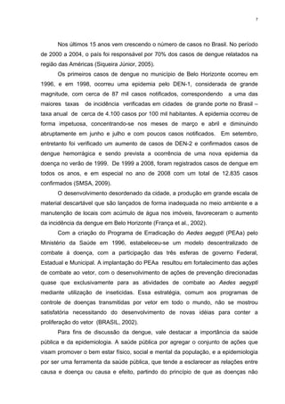 7

Nos últimos 15 anos vem crescendo o número de casos no Brasil. No período
de 2000 a 2004, o país foi responsável por 70% dos casos de dengue relatados na
região das Américas (Siqueira Júnior, 2005).
Os primeiros casos de dengue no município de Belo Horizonte ocorreu em
1996, e em 1998, ocorreu uma epidemia pelo DEN-1, considerada de grande
magnitude, com cerca de 87 mil casos notificados, correspondendo
maiores taxas

a uma das

de incidência verificadas em cidades de grande porte no Brasil –

taxa anual de cerca de 4.100 casos por 100 mil habitantes. A epidemia ocorreu de
forma impetuosa, concentrando-se nos meses de março e abril e diminuindo
abruptamente em junho e julho e com poucos casos notificados. Em setembro,
entretanto foi verificado um aumento de casos de DEN-2 e confirmados casos de
dengue hemorrágica e sendo prevista a ocorrência de uma nova epidemia da
doença no verão de 1999. De 1999 a 2008, foram registrados casos de dengue em
todos os anos, e em especial no ano de 2008 com um total de 12.835 casos
confirmados (SMSA, 2009).
O desenvolvimento desordenado da cidade, a produção em grande escala de
material descartável que são lançados de forma inadequada no meio ambiente e a
manutenção de locais com acúmulo de água nos imóveis, favoreceram o aumento
da incidência da dengue em Belo Horizonte (França et al., 2002).
Com a criação do Programa de Erradicação do Aedes aegypti (PEAa) pelo
Ministério da Saúde em 1996, estabeleceu-se um modelo descentralizado de
combate à doença, com a participação das três esferas de governo Federal,
Estadual e Municipal. A implantação do PEAa resultou em fortalecimento das ações
de combate ao vetor, com o desenvolvimento de ações de prevenção direcionadas
quase que exclusivamente para as atividades de combate ao Aedes aegypti
mediante utilização de inseticidas. Essa estratégia, comum aos programas de
controle de doenças transmitidas por vetor em todo o mundo, não se mostrou
satisfatória necessitando do desenvolvimento de novas idéias para conter a
proliferação do vetor (BRASIL, 2002).
Para fins de discussão da dengue, vale destacar a importância da saúde
pública e da epidemiologia. A saúde pública por agregar o conjunto de ações que
visam promover o bem estar físico, social e mental da população, e a epidemiologia
por ser uma ferramenta da saúde pública, que tende a esclarecer as relações entre
causa e doença ou causa e efeito, partindo do princípio de que as doenças não

 