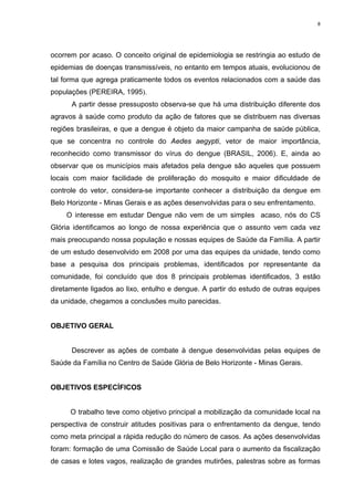 8

ocorrem por acaso. O conceito original de epidemiologia se restringia ao estudo de
epidemias de doenças transmissíveis, no entanto em tempos atuais, evolucionou de
tal forma que agrega praticamente todos os eventos relacionados com a saúde das
populações (PEREIRA, 1995).
A partir desse pressuposto observa-se que há uma distribuição diferente dos
agravos à saúde como produto da ação de fatores que se distribuem nas diversas
regiões brasileiras, e que a dengue é objeto da maior campanha de saúde pública,
que se concentra no controle do Aedes aegypti, vetor de maior importância,
reconhecido como transmissor do vírus do dengue (BRASIL, 2006). E, ainda ao
observar que os municípios mais afetados pela dengue são aqueles que possuem
locais com maior facilidade de proliferação do mosquito e maior dificuldade de
controle do vetor, considera-se importante conhecer a distribuição da dengue em
Belo Horizonte - Minas Gerais e as ações desenvolvidas para o seu enfrentamento.
O interesse em estudar Dengue não vem de um simples acaso, nós do CS
Glória identificamos ao longo de nossa experiência que o assunto vem cada vez
mais preocupando nossa população e nossas equipes de Saúde da Família. A partir
de um estudo desenvolvido em 2008 por uma das equipes da unidade, tendo como
base a pesquisa dos principais problemas, identificados por representante da
comunidade, foi concluído que dos 8 principais problemas identificados, 3 estão
diretamente ligados ao lixo, entulho e dengue. A partir do estudo de outras equipes
da unidade, chegamos a conclusões muito parecidas.

OBJETIVO GERAL

Descrever as ações de combate à dengue desenvolvidas pelas equipes de
Saúde da Família no Centro de Saúde Glória de Belo Horizonte - Minas Gerais.

OBJETIVOS ESPECÍFICOS

O trabalho teve como objetivo principal a mobilização da comunidade local na
perspectiva de construir atitudes positivas para o enfrentamento da dengue, tendo
como meta principal a rápida redução do número de casos. As ações desenvolvidas
foram: formação de uma Comissão de Saúde Local para o aumento da fiscalização
de casas e lotes vagos, realização de grandes mutirões, palestras sobre as formas

 