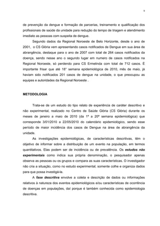 9

de prevenção da dengue e formação de parcerias, treinamento e qualificação dos
profissionais de saúde da unidade para redução do tempo de triagem e atendimento
imediato as pessoas com suspeita de dengue.
Segundo dados da Regional Noroeste de Belo Horizonte, desde o ano de
2001, o CS Glória vem apresentando casos notificados de Dengue em sua área de
abrangência, destaque para o ano de 2007 com total de 264 casos notificados da
doença, sendo nesse ano o segundo lugar em numero de casos notificados na
Regional Noroeste, só perdendo para CS Ermelinda com total de 712 casos. É
importante frisar que até 18° semana epidemiológica de 2010, mês de maio, já
haviam sido notificados 201 casos de dengue na unidade, o que preocupou as
equipes e autoridades da Regional Noroeste .

METODOLOGIA

Trata-se de um estudo do tipo relato de experiência de caráter descritivo e
não experimental, realizado no Centro de Saúde Glória (CS Glória) durante os
meses de janeiro a maio de 2010 (da 1ª a 20ª semana epidemiológica) que
corresponde 3/01/2010 a 22/05/2010 do calendário epidemiológico, sendo esse
período de maior incidência dos casos de Dengue na área de abrangência da
unidade.
As investigações epidemiológicas, de características descritivas, têm o
objetivo de informar sobre a distribuição de um evento na população, em termos
quantitativos. Elas podem ser de incidência ou de prevalência. Os estudos não
experimentais como indica sua própria denominação, o pesquisador apenas
observa as pessoas ou os grupos e compara as suas características. O investigador
não cria a situação, como no estudo experimental, somente colhe e organiza dados
para que possa investigá-la.
A fase descritiva envolve a coleta e descrição de dados ou informações
relativos à natureza dos eventos epidemiológicos e/ou características de ocorrência
de doenças em populações, daí porque é também conhecida como epidemiologia
descritiva.

 