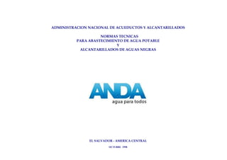 ADMINISTRACION NACIONAL DE ACUEDUCTOS Y ALCANTARILLADOS

                    NORMAS TECNICAS
          PARA ABASTECIMIENTO DE AGUA POTABLE
                           Y
           ALCANTARILLADOS DE AGUAS NEGRAS




               EL SALVADOR - AMERICA CENTRAL
                        OCTUBRE 1998
 