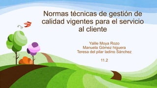 Normas técnicas de gestión de
calidad vigentes para el servicio
al cliente
Yalile Moya Rozo
Manuela Gómez higuera
Teresa del pilar ladino Sánchez
11.2
 
