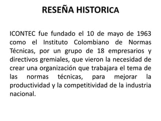 RESEÑA HISTORICA
ICONTEC fue fundado el 10 de mayo de 1963
como el Instituto Colombiano de Normas
Técnicas, por un grupo de 18 empresarios y
directivos gremiales, que vieron la necesidad de
crear una organización que trabajara el tema de
las normas técnicas, para mejorar la
productividad y la competitividad de la industria
nacional.
 