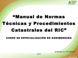 “Manual de Normas
Técnicas y Procedimientos
Catastrales del RIC”
CURSO DE ESPECIALIZACIÓN EN AGRIMENSURA
Guatemala, 6 y 7 de marzo de
2013.
 