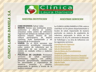 NUESTRA INSTITUCION NUESTROS SERVICIOS CORE BUSINESS: Salvar vidas MISION: Somos una institución joven, autónoma y abierta al cambio; actuamos como centro de referencia regional con énfasis en cuidado critico y materno infantil. Dentro de una cultura participativa, de mejora continua, trato humanizado y en búsqueda de la excelencia. VISION:En el 2014 seremos una organización acreditada, reconocida como centro de referencia por la integralidad de sus servicios, con énfasis en cuidado crítico y materno infantil. POLITICAS DE CALIDAD:Prestamos servicios de salud oportunos, pertinentes, seguros, con calidez, atención personalizada, satisfaciendo las necesidades y expectativas de nuestros usuarios y clientes, asegurando la gestión a través de la mejora continua. La CLINICA LAURA DANIELA LTDA. entra a contribuir en los planes departamentales y locales de salud, impactando de manera particular en materia de ampliación de cobertura mejorando la oferta en los estratos I, II, III y IV, cubriendo la demanda de Valledupar y su área de Influencia con los siguientes servicios: Consultorio de UrgenciasSala de ObservaciónSala de ReanimaciónSala de Básica de Procedimientos HospitalizaciónUnidad de Cuidados Intensivos NeonatalUnidad de Cuidados Intensivos PediátricosUnidad de Cuidados Intensivos AdultoSala de PartoLaboratorio clínico CLINICA LAURA DANIELA  S.A. 