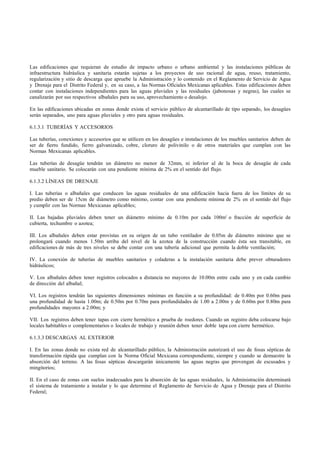 Las edificaciones que requieran de estudio de impacto urbano o urbano ambiental y las instalaciones públicas de
infraestructura hidráulica y sanitaria estarán sujetas a los proyectos de uso racional de agua, reuso, tratamiento,
regularización y sitio de descarga que apruebe la Administración y lo contenido en el Reglamento de Servicio de Agua
y Drenaje para el Distrito Federal y, en su caso, a las Normas Oficiales Mexicanas aplicables. Estas edificaciones deben
contar con instalaciones independientes para las aguas pluviales y las residuales (jabonosas y negras), las cuales se
canalizarán por sus respectivos albañales para su uso, aprovechamiento o desalojo.

En las edificaciones ubicadas en zonas donde exista el servicio público de alcantarillado de tipo separado, los desagües
serán separados, uno para aguas pluviales y otro para aguas residuales.

6.1.3.1 TUBERÍAS Y ACCESORIOS

Las tuberías, conexiones y accesorios que se utilicen en los desagües e instalaciones de los muebles sanitarios deben de
ser de fierro fundido, fierro galvanizado, cobre, cloruro de polivinilo o de otros materiales que cumplan con las
Normas Mexicanas aplicables.

Las tuberías de desagüe tendrán un diámetro no menor de 32mm, ni inferior al de la boca de desagüe de cada
mueble sanitario. Se colocarán con una pendiente mínima de 2% en el sentido del flujo.

6.1.3.2 LÍNEAS DE DRENAJE

I. Las tuberías o albañales que conducen las aguas residuales de una edificación hacia fuera de los límites de su
predio deben ser de 15cm de diámetro como mínimo, contar con una pendiente mínima de 2% en el sentido del flujo
y cumplir con las Normas Mexicanas aplicables;

II. Las bajadas pluviales deben tener un diámetro mínimo de 0.10m por cada 100m2 o fracción de superficie de
cubierta, techumbre o azotea;

III. Los albañales deben estar provistas en su origen de un tubo ventilador de 0.05m de diámetro mínimo que se
prolongará cuando menos 1.50m arriba del nivel de la azotea de la construcción cuando ésta sea transitable, en
edificaciones de más de tres niveles se debe contar con una tubería adicional que permita la doble ventilación;

IV. La conexión de tuberías de muebles sanitarios y coladeras a la instalación sanitaria debe prever obturadores
hidráulicos;

V. Los albañales deben tener registros colocados a distancia no mayores de 10.00m entre cada uno y en cada cambio
de dirección del albañal;

VI. Los registros tendrán las siguientes dimensiones mínimas en función a su profundidad: de 0.40m por 0.60m para
una profundidad de hasta 1.00m; de 0.50m por 0.70m para profundidades de 1.00 a 2.00m y de 0.60m por 0.80m para
profundidades mayores a 2.00m; y

VII. Los registros deben tener tapas con cierre hermético a prueba de roedores. Cuando un registro deba colocarse bajo
locales habitables o complementarios o locales de trabajo y reunión deben tener doble tapa con cierre hermético.

6.1.3.3 DESCARGAS AL EXTERIOR

I. En las zonas donde no exista red de alcantarillado público, la Administración autorizará el uso de fosas sépticas de
transformación rápida que cumplan con la Norma Oficial Mexicana correspondiente, siempre y cuando se demuestre la
absorción del terreno. A las fosas sépticas descargarán únicamente las aguas negras que provengan de escusados y
mingitorios;

II. En el caso de zonas con suelos inadecuados para la absorción de las aguas residuales, la Administración determinará
el sistema de tratamiento a instalar y lo que determine el Reglamento de Servicio de Agua y Drenaje para el Distrito
Federal;
 