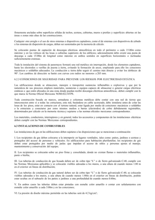 firmemente ancladas sobre superficies sólidas de techos, azoteas, cubiertas, muros o pretiles y superficies abiertas en las
áreas o zonas más altas de las construcciones.

Cualquier otro arreglo o el uso de otros sistemas o dispositivos captadores, como el de sistemas con dispositivos de cebado
o los sistemas de dispersión de cargas, deben ser sustentados por la memoria de cálculo.

Se colocarán puntas de captación de descargas eléctricas atmosféricas en todo el perímetro a cada 15.00m como
máximo y en los vértices de las losas o cubiertas superiores de los edificios; adicionalmente debe existir una punta de
descarga a cada 15.00m de longitud como máximo en ambos sentidos en superficies horizontales o inclinadas
suficientemente extensas.

Toda la instalación del sistema de pararrayos formará una red metálica sin interrupción, desde los elementos captadores,
hasta los electrodos o varillas de puesta a tierra, evitando la formación de arcos, empleando para ello los conectores
mecánicos o soldables adecuados. La conducción a tierra debe seguir el camino más directo y evitar los dobleces de
90°. Los cambios de dirección se harán con curvas con radios no menores a 203 mm.

6.2.3 CONDICIONES DE SEGURIDAD PARA PREVENIR LOS RIESGOS POR ELECTRICIDAD ESTÁTICA

Las edificaciones donde se almacenen, manejen o transporten sustancias inflamables o explosivas y que por la
naturaleza de sus procesos empleen materiales, sustancias o equipos capaces de almacenar o generar cargas eléctricas
estáticas o que estén ubicados en una zona donde puedan recibir descargas eléctricas atmosféricas, deben cumplir con lo
que marca la Norma Oficial Mexicana NOM-022-STPS.

Toda construcción basada en marcos, armaduras o columnas metálicas debe contar con una red de tierras que
interconecten entre sí a todas las estructuras, esta red, basándose en cable acorazado, debe instalarse antes de colar las
losas de los pisos, estar en contacto con el terreno natural, estar ligada por medio de conectores mecánicos o soldables
a la estructura y conectarse por estos mismos medios a barras (electrodos) de cobre debidamente registrables,
determinados por cálculo en la memoria técnica y sujetarse a las normas oficiales mexicanas correspondientes.

Los materiales, conductores, interruptores y en general, todos los accesorios y componentes de las instalaciones eléctricas
deben cumplir con las Normas Mexicanas correspondientes.

6.3 INSTALACIONES DE COMBUSTIBLES

Las instalaciones de gas en las edificaciones deben sujetarse a las disposiciones que se mencionan a continuación:

I. Los recipientes de gas deben colocarse a la intemperie en lugares ventilados, tales como: patios, jardines o azoteas y
protegidos del acceso de personas y vehículos. En edificaciones para habitación plurifamiliar, los recipientes de gas
deben estar protegidos por medio de jaulas que impidan el acceso de niños y personas ajenas al manejo,
mantenimiento y conservación del equipo;

II. Los recipientes se colocarán sobre un piso firme y consolidado, donde no existan flamas o materiales inflamables,
pasto o hierba;

III. Las tuberías de conducción de gas licuado deben ser de cobre tipo “L” o de fierro galvanizado C-40, cumplir con
las Normas Mexicanas aplicables y se colocarán visibles adosadas a los muros, a una altura de cuando menos 1.80 m
en el exterior en líneas de distribución;

IV. Las tuberías de conducción de gas natural deben ser de cobre tipo “L” o de fierro galvanizado C-40, se colocarán
visibles adosadas a los muros, a una altura de cuando menos 1.80m en el exterior en líneas de distribución, podrán
estar ocultas en el subsuelo de los patios o jardines a una profundidad de cuando menos 0.60m;

V. En ambos casos las tuberías deben estar pintadas con esmalte color amarillo o contar con señalamientos con
esmalte color amarillo a cada 3.00m y en las conexiones;

VI. La presión de diseño máxima permitida en las tuberías será de 4.2 kg/cm²;
 