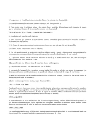 b) Los permisos en vía pública no deben, impedir el paso a las personas con discapacidad;

c) Las rampas en banquetas no deben constituir un riesgo para estas personas; y

d) Tanto postes como el mobiliario urbano y los puestos fijos y semi-fijos deben ubicarse en la banqueta, de manera
que no se impida el libre uso de la misma a las personas con discapacidad.

2.3.2 CIRCULACION PEATONAL EN ESPACIOS EXTERIORES

La circulación debe cumplir con lo siguiente:

a) Rutas accesibles que garanticen el desplazamiento continúo sin barreras para la movilización horizontal o vertical a
las personas con discapacidad;

b) En el caso de que existan construcciones o entornos urbanos con una sola ruta, ésta será la accesible;

c) Las rutas pueden ser cubiertas como no cubiertas;

d) Una ruta accesible puede ser un corredor, pasillo o andador, puertas y vanos; o bien una serie interconectada de los
mismos y contar con rampas o dispositivos mecánicos accesibles para salvar las diferencias de cota vertical;

e) La pendiente máxima para la circulación horizontal es de 4% y un ancho mínimo de 1.20m, libre de cualquier
obstáculo hasta una altura mínima de 2.20m;

f) La superficie del piso debe ser firme; de materiales lisos y antiderrapantes;

g) Los desniveles menores a 2cm deben salvarse con un chaflán;

h) Los desniveles hasta de 0.30m y pendiente menor o igual al 4% pueden ser salvados con rampas sin pasamanos. Los
demás casos deben ser considerados rampas, de acuerdo a lo indicado en el apartado de rampas de esta Norma;

i) Debe estar señalizada con el símbolo internacional de accesibilidad, siempre y cuando no sea la ruta natural de
desplazamiento de todas las personas; y

j) Deben contar con pavimentos táctiles, según el numeral 2.3.7.

2.3.3 ÁREAS DE DESCANSO

Cuando así lo prevea el proyecto urbano, éstas se podrán localizar adyacentes a una ruta accesible junto a los andadores
de las plazas, parques y jardines con una separación máxima de 30.00m y en banquetas o camellones, cuando el ancho lo
permita, en la proximidad de cruceros o de áreas de espera de transporte público; se ubicarán fuera de la circulación
peatonal, pero lo suficientemente cerca para ser identificadas por los peatones.

2.3.4 BANQUETAS

Se reservará en ellas un ancho mínimo de 1.20m sin obstáculos para el libre y continuo desplazamiento de peatones. En
esta área no se ubicarán puestos fijos o semi-fijos para vendedores ambulantes ni mobiliario urbano. Cuando existan
desniveles para las entradas de autos, se resolverán con rampas laterales en ambos sentidos.

2.3.5 CAMELLONES

Los camellones de ancho mayor a 2.00m deben tener pavimentos táctiles de advertencia en los extremos en el borde con
el arroyo, de 0.30m por todo el ancho del cruce peatonal pero no menor de 1.20m.
 