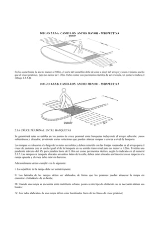 DIBUJO 2.3.5-A. CAMELLON ANCHO MAYOR - PERSPECTIVA




En los camellones de ancho menor a 2.00m, el corte del camellón debe de estar a nivel del arroyo y tener el mismo ancho
que el cruce peatonal, pero no menor de 1.20m. Debe contar con pavimentos táctiles de advertencia, tal como lo indica el
Dibujo 2.3.5-B.

                       DIBUJO 2.3.5-B. CAMELLON ANCHO MENOR – PERSPECTIVA




2.3.6 CRUCE PEATONAL ENTRE BANQUETAS

Se garantizará rutas accesibles en los puntos de cruce peatonal entre banquetas incluyendo el arroyo vehicular, pasos
subterráneos y elevados; existiendo varias soluciones que pueden abarcar rampas o cruces a nivel de banqueta.

Las rampas se colocarán a lo largo de las rutas accesibles y deben coincidir con las franjas reservadas en el arroyo para el
cruce de peatones con un ancho igual al de la banqueta en su sentido transversal pero no menor a 1.20m. Tendrán una
pendiente máxima del 8% para peraltes hasta de 0.18m así como pavimentos táctiles, según lo indicado en el numeral
2.3.7. Las rampas en banqueta ubicadas en ambos lados de la calle, deben estar alineadas en línea recta con respecto a la
rampa opuesta y el cruce debe estar sin barreras.

Adicionalmente deben cumplir con lo siguiente:

I. La superficie de la rampa debe ser antiderrapante;

II. Los laterales de las rampas deben ser alabeados, de forma que los peatones puedan atravesar la rampa sin
encontrar el obstáculo de un borde;

III. Cuando una rampa se encuentra entre mobiliario urbano, postes u otro tipo de obstáculo, no es necesario alabear sus
bordes;

IV. Los lados alabeados de una rampa deben estar localizados fuera de las líneas de cruce peatonal;
 