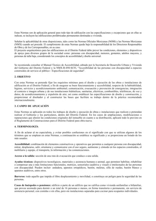 Estas Normas son de aplicación general para todo tipo de edificación con las especificaciones y excepciones que en ellas se
indican, se incluyen las edificaciones prefabricadas permanentes destinadas a vivienda.

Señalan la aplicabilidad de otras disposiciones, tales como las Normas Oficiales Mexicanas (NOM) y las Normas Mexicanas
(NMX) cuando así procede. El cumplimiento de estas Normas queda bajo la responsabilidad de los Directores Responsables
de Obra y de los Corresponsables, en su caso.
El proyecto arquitectónico para las edificaciones en el Distrito Federal debe prever las condiciones, elementos y dispositivos
de apoyo para diversos grupos de la sociedad como: personas con discapacidad, menores, gestantes, adultos mayores, y
personas de talla baja, considerando los conceptos de accesibilidad y diseño universal.


Se recomienda consultar el Manual Técnico de Accesibilidad, editado por la Secretaría de Desarrollo Urbano y Vivienda
del Gobierno del Distrito Federal y la NMX-R-050-SCFI, “Accesibilidad de las personas con discapacidad a espacios
construidos de servicio al público - Especificaciones de seguridad”.

2. OBJETIVO

Con estas Normas se pretende fijar los requisitos mínimos para el diseño y ejecución de las obras e instalaciones de
edificación en el Distrito Federal, a fin de asegurar su buen funcionamiento y accesibilidad, respecto de la habitabilidad,
higiene, servicios y acondicionamiento ambiental; comunicación, evacuación y prevención de emergencias; integración
al contexto e imagen urbana y de sus instalaciones hidráulicas, sanitarias, eléctricas, combustibles, telefónicas, de voz y
datos; de acondicionamiento y expulsión de aire; así como establecer las especificaciones de diseño y construcción, y
proporcionar al diseñador y al constructor las bases que faciliten su trabajo dentro de la práctica recomendada
internacionalmente.

3. CAMPO DE APLICACIÓN

Estas Normas se aplicarán en todos los trabajos de diseño y ejecución de obras e instalaciones que realicen o pretendan
realizar el Gobierno y los particulares, dentro del Distrito Federal. En los casos de ampliaciones, modificaciones o
reparaciones que alteren las condiciones originales del inmueble en cuanto a su distribución, aplicará todo lo previsto en
el Reglamento de Construcciones para el Distrito Federal para obra nueva.

4. TERMINOLOGÍA

A fin de aclarar al no especialista, y evitar posibles confusiones en el significado con que se utilizan algunos de los
términos que se emplean en estas Normas, a continuación se establece su significado y se proporciona un listado de los
más usuales:

Accesibilidad: combinación de elementos constructivos y operativos que permiten a cualquier persona con discapacidad,
entrar, desplazarse, salir, orientarse y comunicarse con el uso seguro, autónomo y cómodo en los espacios construidos, el
mobiliario y equipo, el transporte, la información y las comunicaciones.

Acceso a la salida: sección de una ruta de evacuación que conduce a una salida.

Ayudas técnicas: dispositivos tecnológicos, materiales y asistencia humana o animal, que permiten habilitar, rehabilitar
o compensar una o más limitaciones funcionales, motrices, sensoriales (auditiva y visual) o intelectuales de las personas
con discapacidad. Pueden incluir: andadera, aparatos ortopédicos, bastón, muletas, silla de ruedas, bastón blanco y
aparatos auditivos, entre otros.

Barreras: todo aquello que impida el libre desplazamiento y movilidad, o constituya un peligro para la seguridad de las
personas.

Casas de huéspedes o pensiones: edificio o parte de un edificio que no califica como vivienda unifamiliar o bifamiliar,
que provee acomodo para dormir a un total de 16 personas o menos, en forma transitoria o permanente, sin servicio de
asistencia personal, con comidas o sin ellas, pero sin instalaciones separadas para cocinar para ocupantes individuales.
 