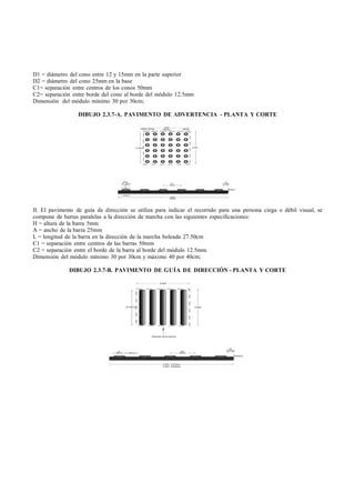 D1 = diámetro del cono entre 12 y 15mm en la parte superior
D2 = diámetro del cono 25mm en la base
C1= separación entre centros de los conos 50mm
C2= separación entre borde del cono al borde del módulo 12.5mm
Dimensión del módulo mínimo 30 por 30cm;

                  DIBUJO 2.3.7-A. PAVIMENTO DE ADVERTENCIA - PLANTA Y CORTE




II. El pavimento de guía de dirección se utiliza para indicar el recorrido para una persona ciega o débil visual, se
compone de barras paralelas a la dirección de marcha con las siguientes especificaciones:
H = altura de la barra 5mm
A = ancho de la barra 25mm
L = longitud de la barra en la dirección de la marcha boleada 27.50cm
C1 = separación entre centros de las barras 50mm
C2 = separación entre el borde de la barra al borde del módulo 12.5mm.
Dimensión del módulo mínimo 30 por 30cm y máximo 40 por 40cm;

              DIBUJO 2.3.7-B. PAVIMENTO DE GUÍA DE DIRECCIÓN - PLANTA Y CORTE
 