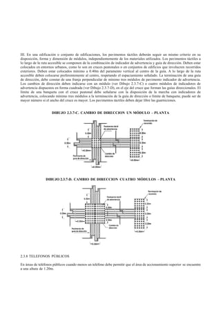 III. En una edificación o conjunto de edificaciones, los pavimentos táctiles deberán seguir un mismo criterio en su
disposición, forma y dimensión de módulos, independientemente de los materiales utilizados. Los pavimentos táctiles a
lo largo de la ruta accesible se componen de la combinación de indicador de advertencia y guía de dirección. Deben estar
colocados en entornos urbanos, como lo son en cruces peatonales o en conjuntos de edificios que involucren recorridos
exteriores. Deben estar colocados mínimo a 0.40m del paramento vertical al centro de la guía. A lo largo de la ruta
accesible deben colocarse preferentemente al centro, respetando el espaciamiento señalado. La terminación de una guía
de dirección, debe constar de una franja perpendicular de mínimo tres módulos de pavimento indicador de advertencia.
Los cambios de dirección deben indicarse con un módulo (ver Dibujo 2.3.7-C) o cuatro módulos de indicadores de
advertencia dispuestos en forma cuadrada (ver Dibujo 2.3.7-D), en el eje del cruce que forman las guías direccionales. El
límite de una banqueta con el cruce peatonal debe señalarse con la disposición de la marcha con indicadores de
advertencia, colocando mínimo tres módulos a la terminación de la guía de dirección o límite de banqueta; puede ser de
mayor número si el ancho del cruce es mayor. Los pavimentos táctiles deben dejar libre las guarniciones.


                     DIBUJO 2.3.7-C. CAMBIO DE DIRECCION UN MÓDULO – PLANTA




                DIBUJO 2.3.7-D. CAMBIO DE DIRECCION CUATRO MÓDULOS – PLANTA




2.3.8 TELEFONOS PÚBLICOS

En áreas de teléfonos públicos cuando menos un teléfono debe permitir que el área de accionamiento superior se encuentre
a una altura de 1.20m.
 