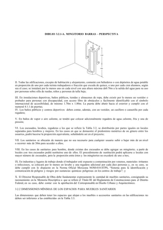 DIBUJO 3.2.1-A. MINGITORIO BARRAS – PERSPECTIVA




II. Todas las edificaciones, excepto de habitación y alojamiento, contarán con bebederos o con depósitos de agua potable
en proporción de uno por cada treinta trabajadores o fracción que exceda de quince, o uno por cada cien alumnos, según
sea el caso; se instalará por lo menos uno en cada nivel con una altura máxima de0.78m a la salida del agua para su uso
por personas sobre silla de ruedas, niños y personas de talla baja;

III. En instalaciones deportivas, baños públicos, tiendas y almacenes de ropa, debe existir por lo menos un vestidor o
probador para personas con discapacidad, con acceso libre de obstáculos y fácilmente identificable con el símbolo
internacional de accesibilidad, de mínimo 1.70m x 1.80m. La puerta debe abatir hacia el exterior y cumplir con el
numeral 4.1.1 de puertas;
IV. Los baños públicos y centros deportivos deben contar, además, con un vestidor, un casillero o canastilla por cada
regadera;

V. En baños de vapor o aire caliente, se tendrá que colocar adicionalmente regadera de agua caliente, fría y una de
presión;

VI. Los escusados, lavabos, regaderas a los que se refiere la Tabla 3.2, se distribuirán por partes iguales en locales
separados para hombres y mujeres. En los casos en que se demuestre el predominio numérico de un género entre los
usuarios, podrá hacerse la proporción equivalente, señalándolo así en el proyecto;

VII. Los sanitarios se ubicarán de manera que no sea necesario para cualquier usuario subir o bajar más de un nivel
o recorrer más de 50m para acceder a ellos;

VIII. En los casos de sanitarios para hombre, donde existan dos escusados se debe agregar un mingitorio; a partir de
locales con tres escusados podrá sustituirse uno de ellos. El procedimiento de sustitución podrá aplicarse a locales con
mayor número de escusados, pero la proporción entre éstos y los mingitorios no excederá de uno a tres;

IX. En industrias y lugares de trabajo donde el trabajador esté expuesto a contaminación por venenos, materiales irritantes
o infecciosos, se colocará por lo menos un lavabo y una regadera adicional por cada diez personas y, en su caso, se
debe cumplir con lo dispuesto en la Norma Oficial Mexicana NOM-018-STPS, “Sistema para la identificación y
comunicación de peligros y riesgos por sustancias químicas peligrosas en los centros de trabajo”; y

X. El Director Responsable de Obra debe fundamentar expresamente la cantidad de muebles sanitarios, consignando su
razonamiento en la Memoria Descriptiva a que se refiere el Título III del Reglamento de Construcciones para el Distrito
Federal, en su caso, debe contar con la aprobación del Corresponsable en Diseño Urbano y Arquitectónico.

3.2.2 DIMENSIONES MÍNIMAS DE LOS ESPACIOS PARA MUEBLES SANITARIOS

Las dimensiones que deben tener los espacios que alojan a los muebles o accesorios sanitarios en las edificaciones no
deben ser inferiores a las establecidas en la Tabla 3.3.
 