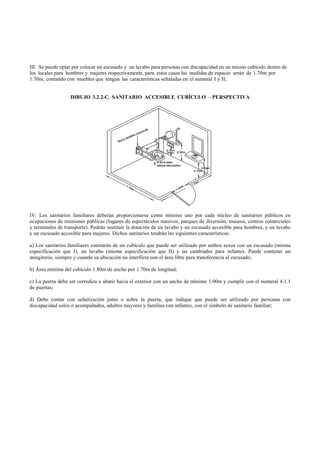 III. Se puede optar por colocar un escusado y un lavabo para personas con discapacidad en un mismo cubículo dentro de
los locales para hombres y mujeres respectivamente, para estos casos las medidas de espacio serán de 1.70m por
1.70m, contando con muebles que tengan las características señaladas en el numeral I y II;


                  DIBUJO 3.2.2-C. SANITARIO ACCESIBLE CUBÍCULO – PERSPECTIVA




IV. Los sanitarios familiares deberán proporcionarse como mínimo uno por cada núcleo de sanitarios públicos en
ocupaciones de reuniones públicas (lugares de espectáculos masivos, parques de diversión, museos, centros comerciales
y terminales de transporte). Podrán sustituir la dotación de un lavabo y un escusado accesible para hombres, y un lavabo
y un escusado accesible para mujeres. Dichos sanitarios tendrán las siguientes características:

a) Los sanitarios familiares constarán de un cubículo que puede ser utilizado por ambos sexos con un escusado (misma
especificación que I), un lavabo (misma especificación que II) y un cambiador para infantes. Puede contener un
mingitorio, siempre y cuando su ubicación no interfiera con el área libre para transferencia al escusado;

b) Área mínima del cubículo 1.80m de ancho por 1.70m de longitud;

c) La puerta debe ser corrediza o abatir hacia el exterior con un ancho de mínimo 1.00m y cumplir con el numeral 4.1.1
de puertas;

d) Debe contar con señalización junto o sobre la puerta, que indique que puede ser utilizado por personas con
discapacidad solos o acompañados, adultos mayores y familias con infantes, con el símbolo de sanitario familiar;
 