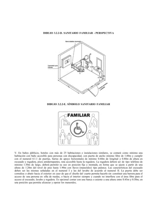 DIBUJO 3.2.2-D. SANITARIO FAMILIAR - PERSPECTIVA




                               DIBUJO 3.2.2-E. SÍMBOLO SANITARIO FAMILIAR




V. En baños públicos, hoteles con más de 25 habitaciones e instalaciones similares, se contará como mínimo una
habitación con baño accesible para personas con discapacidad, con puerta de ancho mínimo libre de 1.00m y cumplir
con el numeral 4.1.1 de puertas, barras de apoyo horizontales de mínimo 0.60m de longitud y 0.80m de altura en
escusado y regadera, pisos antiderrapantes, ruta accesible hasta la regadera. La regadera deberá ser de tipo teléfono de
mínimo 1.50m de largo, deberá permitir su uso en posición fija y montada, en forma que se ajuste a partir de una
altura de 1.20m del nivel de piso hasta 1.90m con llaves (manerales) tipo palanca. Las características del escusado
deben ser las mismas señaladas en el numeral I y las del lavabo de acuerdo al numeral II. La puerta debe ser
corrediza o abatir hacia el exterior en caso de que el diseño del cuarto permita hacerlo sin constituir una barrera para el
acceso de una persona en silla de ruedas, o hacia el interior siempre y cuando no interfiera con el área libre para el
acceso al escusado, lavabo y regadera. Es opcional contar con una banca o asiento a una altura entre 0.45m y 0.50m, en
una posición que permita alcanzar y operar los manerales;
 