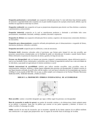 Ocupación penitenciaria y correccional: una ocupación utilizada para alojar 4 o más individuos bajo distintos grados
de reclusión o seguridad donde tales ocupantes son en gran medida incapaces de su propia conservación, debido a que las
medidas de seguridad no están bajo su control.

Ocupación residencial: una ocupación en la que se proporciona alojamiento para dormir con fines distintos a sanitarios
o penitenciarios y correccionales.

Ocupación industrial: ocupación en la cual se manufacturan productos o destinada a actividades tales como
procesamiento, ensamblado, mezclado, embalaje, acabados, decorado o reparación.

Ocupación de oficinas: una ocupación utilizada para llevar cuentas y registros o de transacciones comerciales distintas a
las mercantiles.

Ocupación para almacenamiento: ocupación utilizada principalmente para el almacenamiento o resguardo de bienes,
mercancías, productos, vehículos o animales.

Ocupación mercantil: ocupación para la exhibición y venta de mercancías.

Pavimento táctil: elementos colocados sobre el pavimento, que forman parte integral de una ruta accesible, que
presentan características estandarizadas con la finalidad de poder ser detectada por la pisada o usando bastón blanco.
Deben informarle a la persona de situaciones de alerta y guiarla a lo largo de una ruta.

Persona con discapacidad: todo ser humano que presenta, temporal o permanentemente, alguna deficiencia parcial o
total en sus facultades físicas, intelectuales o sensoriales, que le limitan la capacidad de realizar una o más actividades de
la vida diaria, y que puede ser agravada por el entorno económico o social.

Símbolo internacional de accesibilidad: símbolo para indicar entradas accesibles, rutas accesibles, áreas de
estacionamiento, sanitarios, teléfonos y demás lugares adaptados para personas con discapacidad. El símbolo consiste en
una figura humana estilizada, de perfil sobre silla de ruedas y con cara hacia la derecha con las propiedades que muestra
el Dibujo U-A de acuerdo al ISO 7001. En su caso, se debe cumplir con lo dispuesto en las Normas Oficiales Mexicanas
NOM-026-STPS, NOM-003-SEGOB y NOM-233-SSA1.

              DIBUJO U-A. PROPORCIÓN SÍMBOLO INTERNACIONAL DE ACCESIBILIDAD




Ruta accesible: camino o recorrido designado que sigue o deben seguir las personas con discapacidad.

Ruta de evacuación (o medio de egreso): un camino de recorrido continuo y sin obstrucciones desde cualquier punto
en un edificio o estructura hasta una vía pública que consiste en tres partes separadas y distintas: el acceso a la
salida, la salida y la descarga de salida.

Salida: sección de una ruta de evacuación que se encuentra separada de los demás espacios de un edificio mediante
una construcción o un equipo para proporcionar una vía segura de recorrido hacia la descarga de la salida.
 