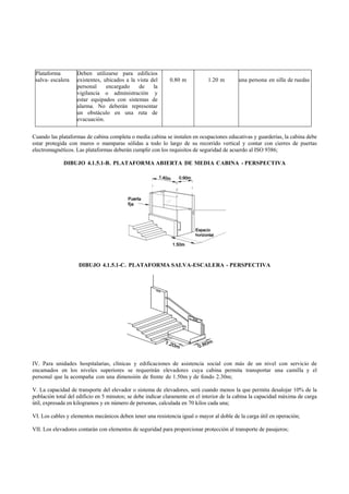 Plataforma        Deben utilizarse para edificios
 salva- escalera   existentes, ubicados a la vista del      0.80 m           1.20 m        una persona en silla de ruedas
                   personal     encargado     de    la
                   vigilancia o administración y
                   estar equipados con sistemas de
                   alarma. No deberán representar
                   un obstáculo en una ruta de
                   evacuación.


Cuando las plataformas de cabina completa o media cabina se instalen en ocupaciones educativas y guarderías, la cabina debe
estar protegida con muros o mamparas sólidas a todo lo largo de su recorrido vertical y contar con cierres de puertas
electromagnéticos. Las plataformas deberán cumplir con los requisitos de seguridad de acuerdo al ISO 9386;

             DIBUJO 4.1.5.1-B. PLATAFORMA ABIERTA DE MEDIA CABINA - PERSPECTIVA




                    DIBUJO 4.1.5.1-C. PLATAFORMA SALVA-ESCALERA - PERSPECTIVA




IV. Para unidades hospitalarias, clínicas y edificaciones de asistencia social con más de un nivel con servicio de
encamados en los niveles superiores se requerirán elevadores cuya cabina permita transportar una camilla y el
personal que la acompaña con una dimensión de frente de 1.50m y de fondo 2.30m;

V. La capacidad de transporte del elevador o sistema de elevadores, será cuando menos la que permita desalojar 10% de la
población total del edificio en 5 minutos; se debe indicar claramente en el interior de la cabina la capacidad máxima de carga
útil, expresada en kilogramos y en número de personas, calculada en 70 kilos cada una;

VI. Los cables y elementos mecánicos deben tener una resistencia igual o mayor al doble de la carga útil en operación;

VII. Los elevadores contarán con elementos de seguridad para proporcionar protección al transporte de pasajeros;
 