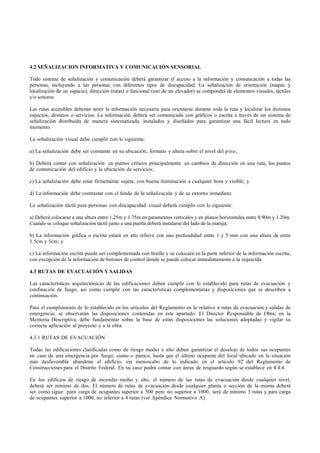 4.2 SEÑALIZACION INFORMATIVA Y COMUNICACIÓN SENSORIAL

Todo sistema de señalización y comunicación deberá garantizar el acceso a la información y comunicación a todas las
personas, incluyendo a las personas con diferentes tipos de discapacidad. La señalización de orientación (mapas y
localización de un espacio), dirección (rutas) o funcional (uso de un elevador) se compondrá de elementos visuales, táctiles
y/o sonoros.

Las rutas accesibles deberán tener la información necesaria para orientarse durante toda la ruta y localizar los distintos
espacios, destinos o servicios. La información deberá ser comunicada con gráficos o escrita a través de un sistema de
señalización distribuida de manera sistematizada, instalados y diseñados para garantizar una fácil lectura en todo
momento.

La señalización visual debe cumplir con lo siguiente:

a) La señalización debe ser constante en su ubicación, formato y altura sobre el nivel del piso;

b) Deberá contar con señalización en puntos críticos principalmente en cambios de dirección en una ruta, los puntos
de comunicación del edificio y la ubicación de servicios;

c) La señalización debe estar firmemente sujeta, con buena iluminación a cualquier hora y visible; y

d) La información debe contrastar con el fondo de la señalización y de su entorno inmediato.

La señalización táctil para personas con discapacidad visual deberá cumplir con lo siguiente:

a) Deberá colocarse a una altura entre 1.25m y 1.75m en paramentos verticales y en planos horizontales entre 0.90m y 1.20m.
Cuando se coloque señalización táctil junto a una puerta deberá instalarse del lado de la manija;

b) La información gráfica o escrita estará en alto relieve con una profundidad entre 1 y 5 mm con una altura de entre
1.5cm y 5cm; y

c) La información escrita puede ser complementada con braille y se colocará en la parte inferior de la información escrita,
con excepción de la información de botones de control donde se puede colocar inmediatamente a la izquierda.

4.3 RUTAS DE EVACUACIÓN Y SALIDAS

Las características arquitectónicas de las edificaciones deben cumplir con lo establecido para rutas de evacuación y
confinación de fuego, así como cumplir con las características complementarias y disposiciones que se describen a
continuación.

Para el cumplimiento de lo establecido en los artículos del Reglamento en lo relativo a rutas de evacuación y salidas de
emergencia, se observarán las disposiciones contenidas en este apartado. El Director Responsable de Obra, en la
Memoria Descriptiva, debe fundamentar sobre la base de estas disposiciones las soluciones adoptadas y vigilar su
correcta aplicación al proyecto y a la obra.

4.3.1 RUTAS DE EVACUACIÓN

Todas las edificaciones clasificadas como de riesgo medio o alto deben garantizar el desalojo de todos sus ocupantes
en caso de una emergencia por fuego, sismo o pánico, hasta que el último ocupante del local ubicado en la situación
más desfavorable abandone el edificio, sin menoscabo de lo indicado en el artículo 92 del Reglamento de
Construcciones para el Distrito Federal. En su caso podrá contar con áreas de resguardo según se establece en 4.4.4.

En los edificios de riesgo de incendio medio y alto, el número de las rutas de evacuación desde cualquier nivel,
deberá ser mínimo de dos. El número de rutas de evacuación desde cualquier planta o sección de la misma deberá
ser como sigue: para carga de ocupantes superior a 500 pero no superior a 1000, será de mínimo 3 rutas y para carga
de ocupantes superior a 1000, no inferior a 4 rutas (ver Apéndice Normativo A).
 