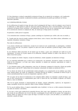 VI. Para determinar o evaluar la capacidad de resistencia al fuego de un material, de un producto, o de la aplicación
de un producto sobre un material, se aplicarán los métodos y procedimientos de prueba que establecen las Normas
Mexicanas aplicables.

4.4.3 CONFINACIÓN DEL FUEGO

En las edificaciones de grado de riesgo alto para evitar la propagación del fuego y calor de cualquier zona al resto de
la edificación, se debe analizar el grado de riesgo para cada área, edificación, nivel o zona del inmueble y prever que se
construyan las barreras físicas necesarias o las separaciones mínimas del resto de las construcciones, bajo la hipótesis
de la ocurrencia de siniestro en cualquiera de ellas, de manera que el fuego pueda ser confinado.

En particular se debe prever lo siguiente:

I. Se construirán muros resistentes al fuego y puertas cortafuego en el perímetro que confine cada zona en estudio; y

II. Cuando entre dos zonas de estudio contiguas existan ductos, vanos o huecos, éstos deben aislarse, rellenándose con
materiales obturadores resistentes al fuego.

Para todas las edificaciones:

I. Los ductos verticales para instalaciones, excepto los de retorno de aire acondicionado, se prolongarán y ventilarán
sobre la azotea más alta. Las puertas o registros en cada nivel serán de materiales a prueba de fuego y deben cerrarse
herméticamente;

II. Las chimeneas deben proyectarse de tal manera que los humos y gases sean conducidos por medio de un tiro
directamente al exterior en la parte superior de la edificación, debiendo instalarse la salida a una altura de 1.50 m
sobre el nivel de la azotea;

III. Las campanas de estufas o fogones, excepto las domésticas, estarán equipadas con detectores de fuego;

IV. Los materiales inflamables que se utilicen en la construcción y los elementos decorativos, estarán a no menos de
0.60m de las chimeneas, y en todo caso, dichos materiales se aislarán por elementos equivalentes en cuanto a
resistencia al fuego;

V. Los elementos sujetos a altas temperaturas, como tiros de chimeneas, campanas de extracción o ductos que puedan
conducir gases a más de 80º C deben distar de los elementos estructurales de madera un mínimo de 0.60 m;

VI. Los ductos de retorno de aire acondicionado estarán protegidos en su comunicación con los plafones que actúen
como cámaras plenas, por medio de compuertas o persianas provistas de fusibles y construidas en forma tal que se
cierren automáticamente bajo la acción de temperaturas superiores a 60º C;

VII. Los pasos de los ductos de instalaciones en los entrepisos deben sellarse con materiales a prueba de fuego y que
sean de fácil remoción para su mantenimiento, para evitar el efecto del tiro, esto también se aplicará a los ductos,
huecos y vanos no utilizados;

VIII. En los locales destinados al almacenamiento de líquidos, materias inflamables, explosivos, de maquinaria o
equipo susceptibles de provocar explosión, deben evitarse acabados inflamables;

IX. En caso de plafones falsos, el espacio comprendido entre el plafond y la losa no se debe comunicar directamente
con cubos de escaleras o elevadores;

X. Los tiros o tolvas para conducción de materiales diversos, tales como: ropa, desperdicios o basura, que unan dos o
más niveles de una edificación con el nivel más alto, se prolongarán 2m por arriba de las azoteas. Sus compuertas o
buzones deben ser capaces de evitar el paso del fuego o de humo de un piso a otro del edificio y se construirán con
materiales a prueba de fuego;
 