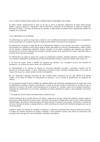 4.4.5.2.3 DETECTORES PARA GASES DE COMBUSTIÓN O SENSORES DE FLAMA

Se deben instalar específicamente en áreas en las que se prevea la presencia significativa de fuego (flama directa)
debido a procesos químicos o industriales. Para la selección y colocación de los detectores de gases de combustión,
detectores de flama y otros tipos de detectores de incendio, se debe realizar un estudio técnico especializado debido a lo
complejo de su selección.


4.4.5.3 SISTEMAS DE ALARMAS

En edificaciones con grado de riesgo bajo y medio de uso no habitacional contarán exclusivamente con un dispositivo
sonoro que permita a los ocupantes conocer el estado de alerta debido a una situación de emergencia.

En edificaciones con grado de riesgo alto de uso no habitacional contarán con dos sistemas, uno sonoro y otro luminoso,
que permitan a los ocupantes conocer dicho estado de alerta; estos deben ser activados simultáneamente y deben cumplir
con las Normas y disposiciones aplicables. Estarán colocados en los puntos estratégicos que aseguren que todos los
concurrentes en el área de influencia del incendio se puedan percatar de la ocurrencia del evento, incluyendo todo el
recorrido de las rutas de evacuación.

En edificaciones con grado de riesgo alto, excepto en instalaciones escolares, mercados populares, estadios abiertos y
casos similares debidamente justificados por el Director Responsable de Obra, el sistema de alarmas debe contar con:

I. Un local de control central o módulo de vigilancia que permita a los encargados conocer una situación de
emergencia y su localización precisa dentro de la edificación;

II. Adicionalmente a los sistemas de alarmas de activación automática asociados a detectores, contarán con los
sistemas de activación manual, es decir, dispositivos activadores locales colocados estratégicamente en las zonas de
riesgo a fin de que los usuarios puedan activarlos directamente;

III. Los dispositivos manuales activadores de estos sistemas deben localizarse uno por cada 200.00 m2 en lugares
visibles, en las áreas de trabajo, de concentración de personas y en los locales de permanencias de vigilancia del
edificio;

IV. Los locales de control central o módulos de vigilancia deben estar localizados estratégicamente de manera que exista
la posibilidad de establecer contacto visual directo o a través de circuito cerrado de televisión con las áreas en que se
desarrolle el incendio o de acudir a ellas directamente en un máximo de 3 minutos, contar con los equipos necesarios y
suficientes de comunicación con el exterior, alumbrado con fuente autónoma de energía y estar equipadas con barreras
cortafuego; y

V. El equipo de control contará con alarma sonora y luminosa local.

Toda la instalación de la red debe hacerse con tubería y dispositivos del tipo a prueba de explosión, excepto cuando la
trayectoria se aloje dentro de los muros, losas o elementos de concreto. El equipo debe contar con una fuente autónoma
ininterrumpible que permita el funcionamiento del sistema durante 30 minutos como mínimo, incluyendo el consumo de
las luces y bocinas de alarma; la energía eléctrica se debe suministrar por circuitos del sistema de emergencia en caso de
existir una planta.

Cuando se cuente con sistemas de rociadores automáticos, se admitirá en sustitución del sistema de detección de humos
el empleo de sistemas mecánicos de sirenas, campanas u otros artefactos sonoros cuya fuente de locomoción esté
asociada al paso del agua en el caso de hidrantes o rociadores automáticos.
 