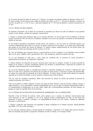 IX. El troncal principal no debe ser menor de 3” (75mm). Los ramales secundarios tendrán un diámetro mínimo de 2”
(51 mm), excepto las derivaciones para salidas de hidrante que deben ser de 1½ ” (38 mm) de diámetro y rematar con
una llave de globo en L, a 1.85 m s.n.p.t., cople para manguera de 1½” (38 mm) de diámetro y reductor de presiones, en
su caso.

4.4.5.4.2 REDES DE ROCIADORES

Se instalarán únicamente con el objeto de incrementar la seguridad que ofrecen las redes de hidrantes sin que puedan
sustituir a estas últimas y tendrán las siguientes características:

I. Tanques o cisternas para almacenar agua en un volumen adicional a la reserva para la red de hidrantes en función
al gasto nominal del 10% del total de los hidrantes instalados en un nivel, que garantice un periodo de funcionamiento
mínimo de una hora;

II. Dos bombas automáticas autocebantes cuando menos, una eléctrica y otra con motor de combustión interna, con
succiones independientes para surtir a la red con la presión nominal de los rociadores, en el punto más desfavorable,
que pueden ser las mismas del sistema de hidrantes. Se requiere además obligatoriamente de una bomba jockey (de
presurización de línea) que mantenga presión continua en la red;

III. Una red hidráulica para alimentar directa y exclusivamente la red de rociadores, la red hidráulica contra incendio
debe ser de acero soldable o fierro galvanizado C-40 y estar pintada con pintura de esmalte color rojo;

IV. La red alimentará en cada piso, o zona, líneas de rociadores que se activarán en forma automática e
independiente por detectores de temperatura integrados;

V. Deben instalarse los reductores de presión necesarios para evitar que en cualquier rociador se exceda la presión de
trabajo de los mismos y válvulas normalmente abiertas que permitan el mantenimiento o reposición de rociadores sin
suspender el funcionamiento de la red de hidrantes;

VI. La red de distribución debe ser calculada para permitir la operación simultanea de al menos 5 hidrantes por cada
500 m2 en cada nivel y garantizar una presión que no podrá ser nunca menor 2.5 kg/cm2 en el punto más desfavorable,
sin reducir las condiciones de operación de la red de hidrantes. En dicho cálculo se debe incluir además de la presión
requerida en el sistema de bombeo, la de los esfuerzos mecánicos que resista la tubería;

VII. Las redes de rociadores automáticos deben estar provistas de sistema de alarma que permita al personal de
vigilancia percatarse del evento; y

VIII. Los rociadores no deben emplearse en áreas con riesgo de shock eléctrico, como la cercanía a tableros, motores o
cables eléctricos, o en la proximidad a material contraindicado para el uso de agua. El Director Responsable de Obra y
el Corresponsable en Instalaciones, en su caso, deben vigilar que el funcionamiento automático de estos sistemas, no
pongan en riesgo la seguridad física de las personas.

4.4.5.4.3 REDES DE INUNDACIÓN DE ELEMENTOS INHIBIDORES DE LA COMBUSTIÓN

Operarán a base de bióxido de carbono, halón, polvo químico seco o espuma. Se aplicarán exclusivamente para
casos especiales en que se justifique su uso en la memoria técnica correspondiente, en base al alto riesgo que
representa el equipo o material a proteger y la imposibilidad de hacerlo por otros medios. Tendrán los siguientes
elementos y características:

I. Tanques o depósitos para almacenar con seguridad el agente extinguidor en el volumen necesario. Queda prohibido
usar Halón 1211 por su alta toxicidad; y

II. Una red para alimentar directa y exclusivamente los rociadores o aspersores y los medios para proveer presión y
debe ser calculada para permitir la operación simultánea de todo el sistema, en un tiempo mínimo.
 