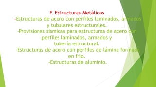 F. Estructuras Metálicas
-Estructuras de acero con perfiles laminados, armados
y tubulares estructurales.
-Provisiones sísmicas para estructuras de acero con
perfiles laminados, armados y
tubería estructural.
-Estructuras de acero con perfiles de lámina formada
en frío.
-Estructuras de aluminio.
 