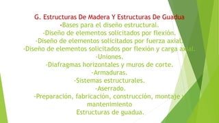 G. Estructuras De Madera Y Estructuras De Guadua
-Bases para el diseño estructural.
-Diseño de elementos solicitados por flexión.
-Diseño de elementos solicitados por fuerza axial.
-Diseño de elementos solicitados por flexión y carga axial.
-Uniones.
-Diafragmas horizontales y muros de corte.
-Armaduras.
-Sistemas estructurales.
-Aserrado.
-Preparación, fabricación, construcción, montaje y
mantenimiento
Estructuras de guadua.
 