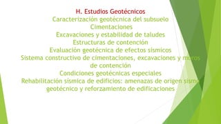 H. Estudios Geotécnicos
Caracterización geotécnica del subsuelo
Cimentaciones
Excavaciones y estabilidad de taludes
Estructuras de contención
Evaluación geotécnica de efectos sísmicos
Sistema constructivo de cimentaciones, excavaciones y muros
de contención
Condiciones geotécnicas especiales
Rehabilitación sísmica de edificios: amenazas de origen sismo
geotécnico y reforzamiento de edificaciones
 